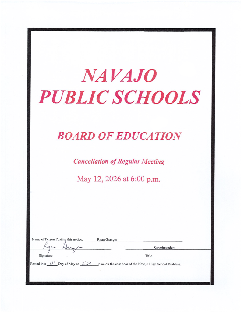 Navajo Public Schools Board of Education Cancellation of Regular Meeting May 12, 2026 at 6:00 p.m. Name of person posting this notice: Ryan Granger  Signature:  Title: Superintendent  Posted this 11th day of May at 3:00 p.m. on the east door of the Navajo High School Building.