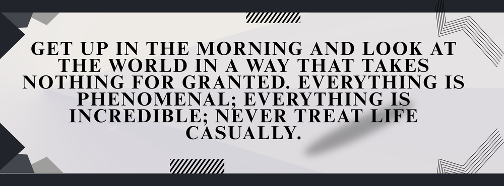 Get up in the morning and look at the world in a way that takes nothing for granted.  Everything is phenomenal; everything is incredible; never treat life casually.