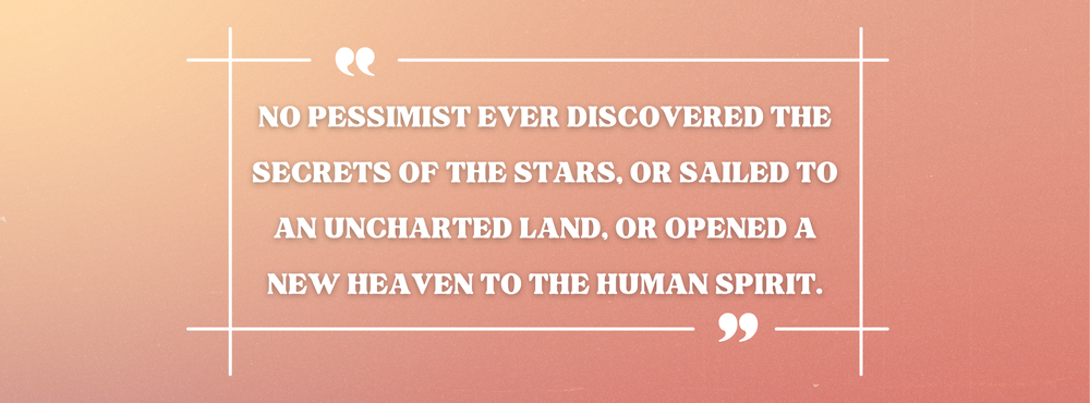 No pessimist ever discovered the secrets of the stars, or sailed to an uncharted land, or opened a new heaven to the human spirit.