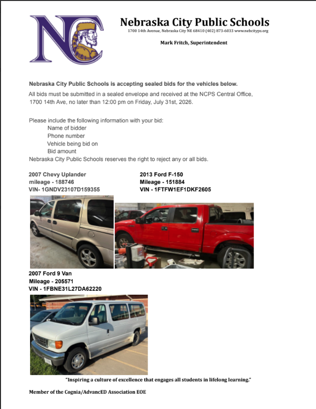 Nebraska City Public Schools is accepting sealed bids for the vehicles below. All bids must be submitted in a sealed envelope and received at the NCPS Central Office, 1700 14th Ave, no later than 12:00 pm on Friday, July 31st, 2026. Please include the following information with your bid: Name of bidder Phone number Vehicle being bid on Bid amount Nebraska City Public Schools reserves the right to reject any or all bids. 2007 Chevy Uplander 2013 Ford F-150 mileage - 188746 Mileage - 151884 VIN- 1GNDV23107D159355 VIN - 1FTFW1EF1DKF2605 2007 Ford 9 Van Mileage - 205571 VIN - 1FBNE31L27DA62220