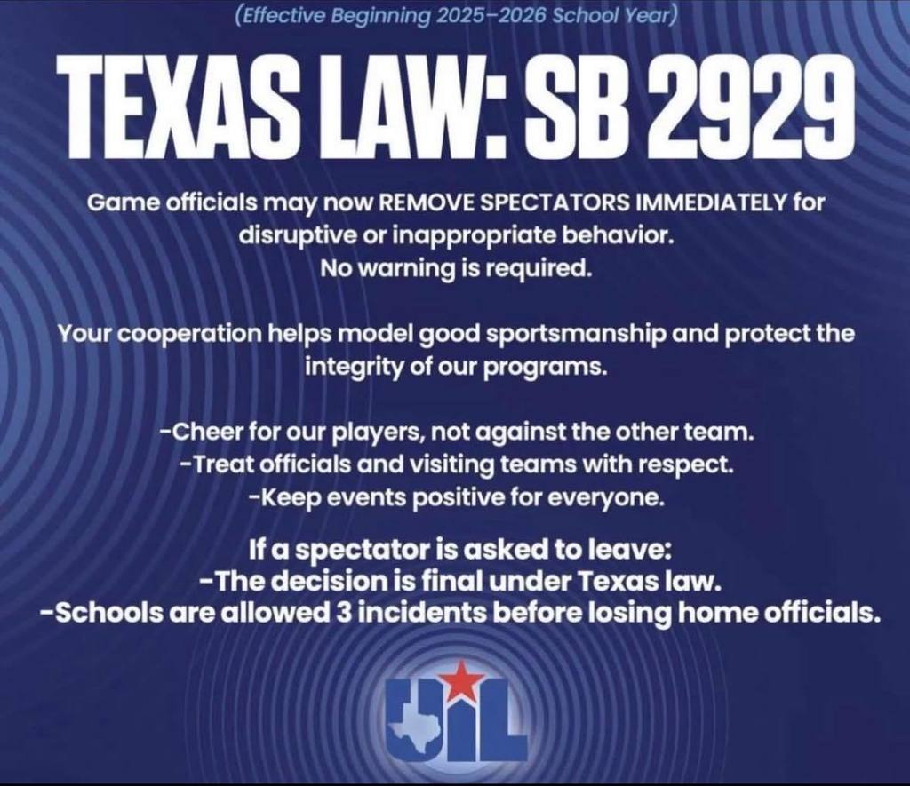(Effective Beginning 2025-2026 School Year) TEXAS LAW: SB 2929 Game officials may now REMOVE SPECTATORS IMMEDIATELY for disruptive or inappropriate behavior. No warning is required. Your cooperation helps model good sportsmanship and protect the integrity of our programs. -Cheer for our players, not against the other team. -Treat officials and visiting teams with respect. -Keep events positive for everyone. If a spectator is asked to leave: -The decision is final under Texas law. -Schools are allowed 3 incidents before losing home