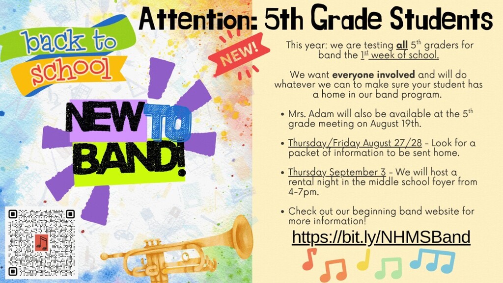 This year: we are testing **all** 5th graders for band the 1st week of school.  * All students will get the opportunity to try all of the instruments! We will have actual instruments for them to make a sound on!  * Each instrument will be sanitized according to repair shop guidelines to ensure safety. * If your child has an allergy or you have concerns about this, please reach out so we can ensure we take extra precautions.  We want **everyone involved** and will do whatever we can to make sure your student has a home in our band program.  * Mrs. Adam will be available at the 5th grade meeting on August 19th. * Thursday/Friday August 27/28 - Look for a packet of information to be sent home. * Thursday September 3 - We will host a rental night in the middle school foyer from 4-7pm. * The first day of band class with instruments will be September 8 * Check out our beginning band website for more information!   * https://bit.ly/NHMSBand