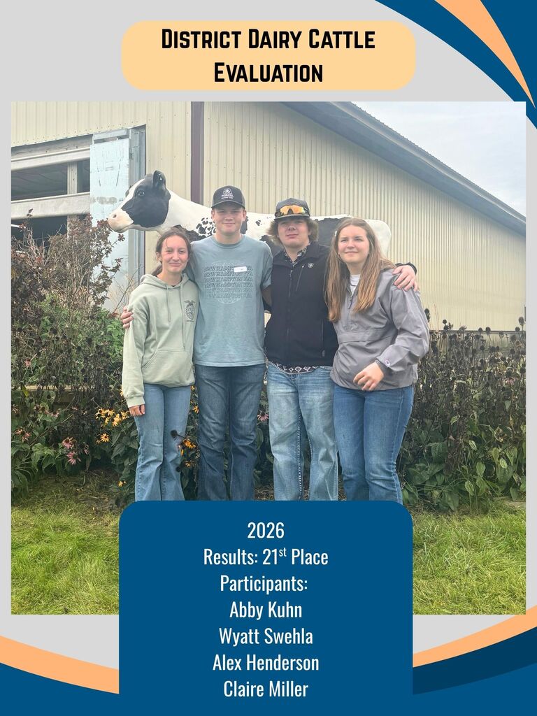DAIRY CATTLE EVALUATION On September 15, eight members traveled to NICC in Calmar to compete at the annual Tri-State Dairy Expo. Members judged several classes of dairy cattle, and the district team competed in oral reasons and a written exam. District Team — 21st Place Abby Kuhn Wyatt Swehla Alex Henderson Claire Miller Non-Reasons Team — 12th Place Payten Steine (37th individually!) Emma Damjanovic Amelia Einck (18th individually!) Landon Rude Great job to all of our members!