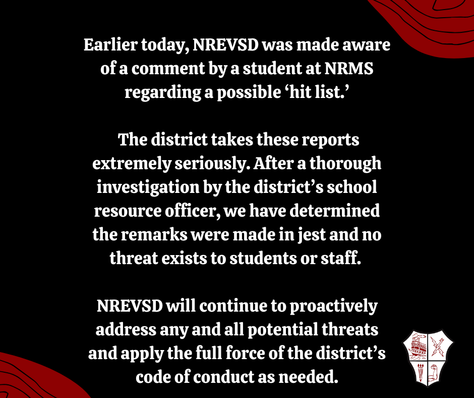 Earlier today, NREVSD was made aware of a comment by a student at NRMS regarding a possible ‘hit list’. The district takes these reports extremely seriously. After a thorough investigation by the district’s school resource officer, we have determined the remarks were made in jest and no threat exists to students or staff. NREVSD will continue to proactively address any and all potential threats and apply the full force of the district’s code of conduct as needed.