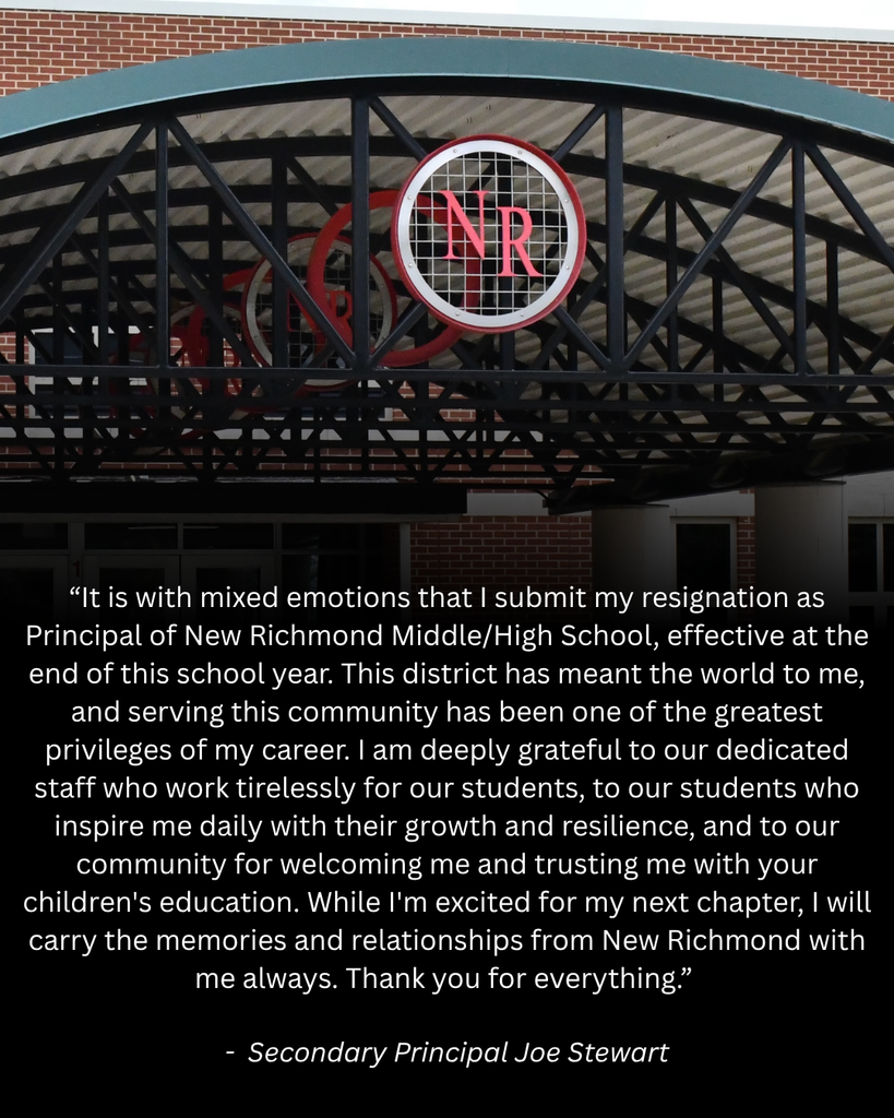 “It is with mixed emotions that I submit my resignation as Principal of New Richmond Middle/High School, effective at the end of this school year. This district has meant the world to me, and serving this community has been one of the greatest privileges of my career. I am deeply grateful to our dedicated staff who work tirelessly for our students, to our students who inspire me daily with their growth and resilience, and to our community for welcoming me and trusting me with your children's education. While I'm excited for my next chapter, I will carry the memories and relationships from New Richmond with me always. Thank you for everything.”   -  Secondary Principal Joe Stewart