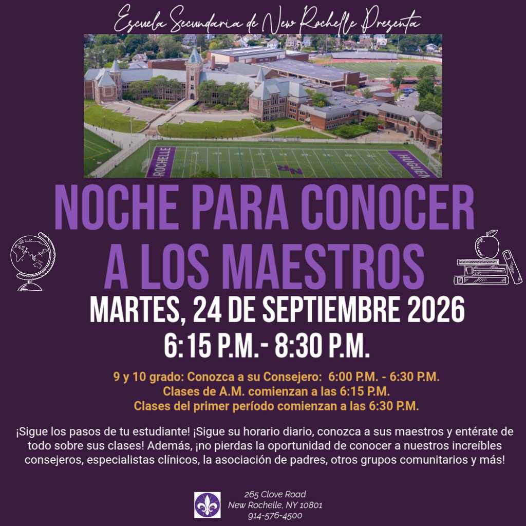 La Escuela Secundaria New Rochelle presenta la Noche de Encuentro con los Maestros  Jueves 24 de septiembre, de 6:15 p. m. a 8:30 p. m.  Encuentro con los consejeros escolares (grados 9 y 10): 6:00 p. m. Las clases de la sesión comienzan a las 6:15 p. m. El primer periodo inicia a las 6:30 p. m.  Siga los pasos de su hijo: recorra su horario, conozca a sus maestros y obtenga información sobre sus clases. Además, no pierda la oportunidad de conectar con consejeros, especialistas clínicos, la asociación de padres y maestros (PTSA), colaboradores de la comunidad y más.  New Rochelle High School 265 Clove Road New Rochelle, NY 10801