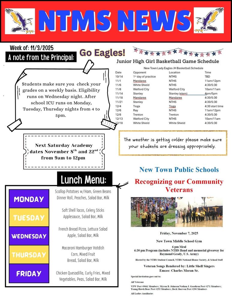 NTMS News, go eagles! Week of 11/3/2025 A note from the principal Students make sure you check your grades on a weekly basis. Eligibility runs on Wednesday night. After school ICU runs on Monday, Tuesday, Thursday nights from 4 to 5pm.   Next Saturday Academy dates November 8th and 22nd from 9am to 12pm   New Town Lady Eagles JH Basketball Schedule Date                     Opponent                                         Location                                            Time 10/14                  1st day of practice                        NTMS                                                  TBD 11/1                     Mandaree                                         NTHS                                                   11am/12pm 11/6                     White Shield                                   NTHS                                                   4:30/5:30 11/8                     Watford City                                    Watford City                                    10am/11am 11/14                  Stanley                                               Stanley (elem)                               4pm/5pm 11/18                  Mandaree                                         Mandaree                                         4:30/5:30 11/21                  Stanley                                               NTHS                                                   4:30/5:30 12/4                     Tioga                                                   Tioga                                                   4:30 start time 12/6                     Ray                                                        NTHS                                                   11am/12pm 12/8                     Trenton                                               Trenton                                               4:30/5:30 12/13                  Watford City                                    NTHS                                                   10am/11am 12/18                  White Shield                                   White Shield                                   4:30/5:30   The weather is getting colder, please make sure your students are dressing appropriately.   Lunch Menu: Monday- Scallop Potatoes w/Ham, Green Beans, Dinner Roll, Peaches, Salad Bar, Milk Tuesday- Soft Shell Tacos, Celery Sticks, Applesauce, Salad Bar, Milk Wednesday- French Bread Pizza, Lettuce Salad, Apple, Salad Bar, Milk Thursday- Macaroni Hamburger Hotdish, Corn, Mixed Fruit. Bread, Salad Bar, Milk Friday- Chicken Quesadilla, Curly Fries, Mixed Vegetables, Peas, Salad Bar, Milk   New Town Public Schools Recognizing our Community Veterans Friday, November 7, 2025 New Town Middle School Gym 6 pm Meal 6:30 pm Program (includes NTHS Band and memorial giveaway for Raymond Grady, U.S. Army) Hosted by the NTHS Student Council, NTHS National Honor Society, & School Staff Veteran Songs Rendered by: Little Shell Singers Emcee: Charles Moran Sr. Special invitation goes out to: All Veterans VFW Post #9061 Members; Myron B. Johnson/Nathan J. Goodiron Post #271 Members; Young Hawk/Bear Post #253 Members; Beck Sherven Post #290 Members All Ladies Auxiliaries