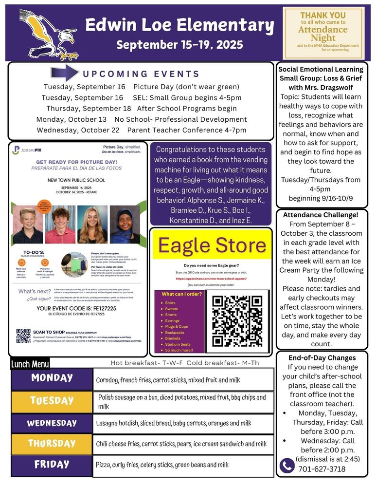 UPCOMING EVENTS Tuesday, September 16 Picture Day (don’t wear green) Tuesday, September 16 SEL: Small Group begins 4-5pm Thursday, September 18 After School Programs begin Monday, October 13 No School- Professional Development Wednesday, October 22 Parent Teacher Conference 4-7pm Social Emotional Learning Small Group: Loss & Grief with Mrs. Dragswolf Topic: Students will learn healthy ways to cope with loss, recognize what feelings and behaviors are normal, know when and how to ask for support, and begin to find hope as they look toward the future. Tuesday/Thursdays from 4-5pm beginning 9/16-10/9 Attendance Challenge! From September 8 – October 3, the classroom in each grade level with the best attendance for the week will earn an Ice Cream Party the following Monday! Please note: tardies and early checkouts may affect classroom winners. Let’s work together to be on time, stay the whole day, and make every day count. End-of-Day Changes If you need to change your child’s after-school plans, please call the front office (not the classroom teacher). •	Monday, Tuesday, Thursday, Friday: Call before 3:00 p.m. •	Wednesday: Call before 2:00 p.m. (dismissal is at 2:45) 701-627-3718 Shout Out to These Students who earned a book from the vending machine for showing what it means to be an Eagle by showing kindness, respect, growth, and all-around good behavior: Alphonse S., Jermaine K., Bramlee D., Krue S., Boo I., Konstantine D., and Inez E. Eagle Store:  Do you need some Eagle gear? Visit: https://apparelnow.com/new-town-school-apparel/ You can customize your order. What can I order: shirts, sweats, shorts, earrings, mugs & cups, backpacks, blankets, stadium seats, and so much more. Picture Day: Get ready for picture day! New Town Public School, September 16, 2025. Picture retake- October 14, 2025. Please don’t wear green. Our green screen lets you choose your background when you order your pictures and also makes green clothes disappear. A few days after picture day you’ll be able to customize and order your photos online at shop.jostenpix.com—and photos will be shipping directly to you. Your event code is: FE127225 Questions? Contact Customer Care at 1-877-515-1447 Lunch Menu Monday Corndog, french fries, carrot sticks, mixed fruit and milk Tuesday Polish sausage on a bun, diced potatoes, mixed fruit, bbq chips and milk Wednesday Lasagna hotdish, sliced bread, baby carrots, oranges and milk Thursday Chili cheese fries, carrot sticks, pears, ice cream sandwich and milk Friday Pizza, curly fries, celery sticks, green beans and milk