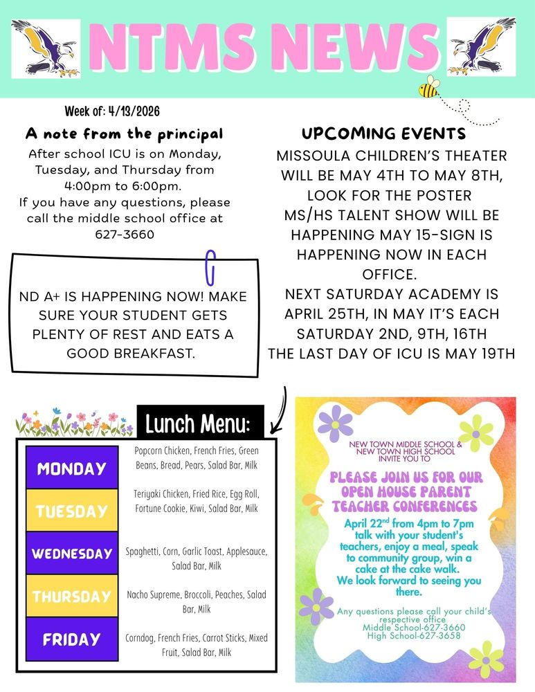 Week of 4/13/2026 A note from the principal After school ICU is on Monday, Tuesday, and Thursday from 4:00pm to 6:00pm. If you have any questions, please call the middle school office at 627-3660   ND A+ is happening now! Make sure your student gets plenty of rest and eats a good breakfast.  Missoula children’s theater will be May 4th to May 8th, look for the poster MS/HS talent show will be happening May 15-sign is happening now in each office. Next Saturday academy is April 25th, in May it’s each Saturday 2nd, 9th, 16t the last day of ICU is May 19th   Lunch Menu: Monday - Popcorn Chicken, French Fries, Green Beans, Bread, Pears, Salad Bar, Milk Tuesday - Teriyaki Chicken, Fried Rice, Egg Roll, Fortune Cookie, Kiwi, Salad Bar, Milk Wednesday - Spaghetti, Corn, Garlic Toast, Applesauce, Salad Bar, Milk Thursday - Nacho Supreme, Broccoli, Peaches, Salad Bar, Milk Friday – Corndog, French Fries, Carrot Sticks, Mixed Fruit, Salad Bar, Milk   New Town Middle School & New town High school invite you to Please join us for our Open House Parent teacher conferences April 22nd from 4pm to 7pm talk with your student's teachers, enjoy a meal, speak to community group, win a cake at the cake walk. We look forward to seeing you there. Any questions please call your child’s respective office Middle School-627-3660 High School-627-3658