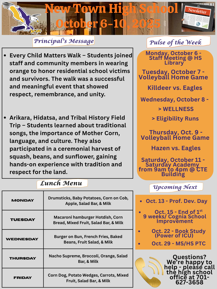 Pulse of the week:  Monday, October 6 - Staff Meeting @ HS Library Tuesday, October 7 - Volleyball Home Game: Killdeer vs. Eagles Wednesday, October 8 - > WELLNESS                                                       > Eligibility Runs Thursday, Oct. 9 - Volleyball Home Game: Hazen vs. Eagles Saturday, October 11 - Saturday Academy from 9am to 4pm @ CTE Building  Principal's Message:  •	Every Child Matters Walk – Students joined staff and community members in wearing orange to honor residential school victims and survivors. The walk was a successful and meaningful event that showed respect, remembrance, and unity.  •	Arikara, Hidatsa, and Tribal History Field Trip – Students learned about traditional songs, the importance of Mother Corn, language, and culture. They also participated in a ceremonial harvest of squash, beans, and sunflower, gaining hands-on experience with tradition and respect for the land.  Lunch Menu:  Monday - Drumsticks, Baby Potatoes, Corn on Cob, Apple, Salad Bar, & Milk Tuesday - Macaroni hamburger Hotdish, Corn Bread, Mixed Fruit, Salad Bar, & Milk Wednesday - Burger on Bun, French Fries, Baked Beans, Fruit Salad, & Milk Thursday - Nacho Supreme, Broccoli, Orange, Salad Bar, & Milk Friday - Corn Dog, Potato Wedges, Carrots, Mixed Fruit, Salad Bar, & Milk  Upcoming Next:  •	Oct. 13 - Prof. Dev. Day •	Oct. 15 - End of 1st 9 weeks/ Cognia School Improvement •	 Oct. 22 - Book Study (Power of ICU) •	Oct. 29 - MS/HS PTC  Questions? We’re happy to help - please call the high school office at 701-627-3658
