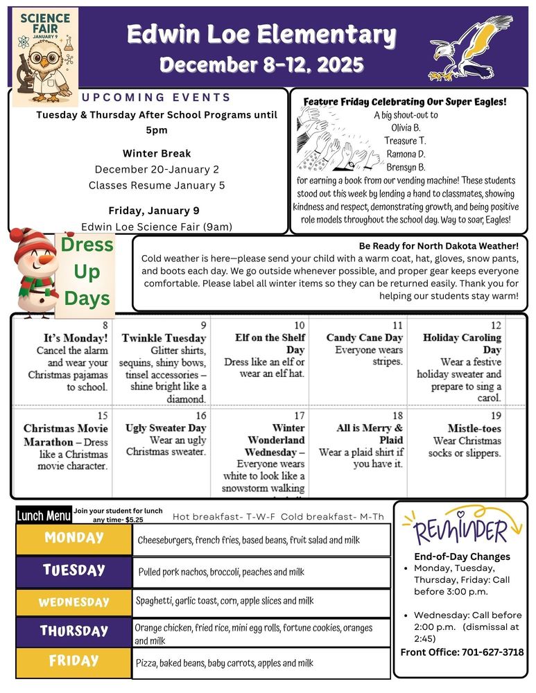 UPCOMING EVENTS Tuesday & Thursday After School Programs until 5pm Winter Break December 20-January 2 Classes Resume January 5 Friday, January 9 Edwin Loe Science Fair (9am) Feature Friday Celebrating Our Super Eagles! A big shout-out to Olivia B. Treasure T. Ramona D. Brensyn B. for earning a book from our vending machine! These students stood out this week by lending a hand to classmates, showing kindness and respect, demonstrating growth, and being positive role models throughout the school day. Way to soar, Eagles! Be Ready for North Dakota Weather! Cold weather is here—please send your child with a warm coat, hat, gloves, snow pants, and boots each day. We go outside whenever possible, and proper gear keeps everyone comfortable. Please label all winter items so they can be returned easily. Thank you for helping our students stay warm! Lunch Menu Monday Cheeseburgers, french fries, based beans, fruit salad and milk Tuesday Pulled pork nachos, broccoli, peaches and milk Wednesday Spaghetti, garlic toast, corn, apple slices and milk Thursday Orange chicken, fried rice, mini egg rolls, fortune cookies, oranges and milk Friday Pizza, baked beans, baby carrots, apples and milk End-of-Day Changes • Monday, Tuesday, Thursday, Friday: Call before 3:00 p.m. • Wednesday: Call before 2:00 p.m. (dismissal at 2:45) Front Office: 701-627-3718