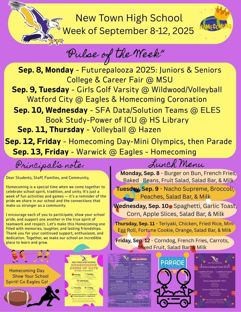 “Pulse of the Week” Sep. 8, Monday - Futurepalooza 2025: Juniors & Seniors College & Career Fair @ MSU Sep. 9, Tuesday - Girls Golf Varsity @ Wildwood/Volleyball Watford City @ Eagles & Homecoming Coronation Sep. 10, Wednesday - SFA Data/Solution Teams @ ELES /Book Study-Power of ICU @ HS Library Sep. 11, Thursday - Volleyball @ Hazen Sep. 12, Friday - Homecoming Day-Mini Olympics, then Parade Sep. 13, Friday - Warwick @ Eagles - Homecoming Principal’s note: Dear Students, Staff, Families, and Community, Homecoming is a special time when we come together to celebrate school spirit, tradition, and unity. It’s just a week of fun activities and games — it’s a reminder of the pride we share in our school and the connections that make us stronger as a community. I encourage each of you to participate, show your school pride, and support one another in the true spirit of teamwork and respect. Let’s make this Homecoming one filled with memories, laughter, and lasting friendships. Thank you for your continued support, enthusiasm, and dedication. Together, we make our school an incredible place to learn and grow. Lunch Menu: Monday, Sep. 8 - Burger on Bun, French Fries, Baked Beans, Fruit Salad, Salad Bar, & Milk Tuesday, Sep. 9 - Nacho Supreme, Broccoli, Peaches, Salad Bar, & Milk Wednesday, Sep. 10 - Spaghetti, Garlic Toast, Corn, Apple Slices, Salad Bar, & Milk Thursday, Sep. 11 - Teriyaki, Chicken, Fried Rice, Mini Egg Roll, Fortune Cookie, Orange, Salad Bar, & Milk Friday, Sep. 12 - Corndog, French Fries, Carrots, Mixed Fruit, Salad Bar, & Milk Dress Up Days: Monday - Jersey Day (Rep your favorite team) Tuesday - Dress to Impress (Sharpest, most stylist fit) Wednesday - Wear Your Class Color ( Freshmen - Yellow, Sophomore - Green, Junior - Blue, Senior - Pink) Thursday - Twin Day (Match with a friend or a teacher) Friday - Purple & Gold (show your school pride & proud) Homecoming Court 2025: Candidate for King:  Clarence Freeman, Kedrick Jones, & Treyvionne Williams Candidate for Queen: Takiyah Bad Hawk, Isabel Flores, & Elyssa red Bear Homecoming Royalty (Prince); Drex Fox, Tekoah Hood, & Tracy Lyson Homecoming Royalty (Princess): Taiya Bad Hawk, Mercedes Gourneau, & Adriene Johnson Note: Some of the games will be played simultaneously. We encourage everyone to participate and to involve all team members, rather than having the same set of students play in every game.