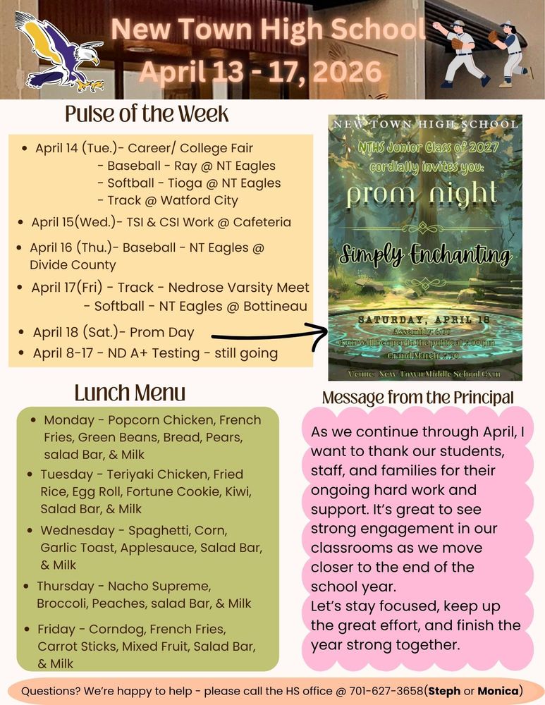 Pulse of the Week:  •	April 14 (Tue.)- Career/ College Fair                                            - Baseball - Ray @ NT Eagles                                             - Softball - Tioga @ NT Eagles                                             - Track @ Watford City •	April 15(Wed.)- TSI & CSI Work @ Cafeteria  •	April 16 (Thu.)- Baseball - NT Eagles @ Divide County  •	April 17(Fri) - Track - Nedrose Varsity Meet                                       - Softball - NT Eagles @ Bottineau •	April 18 (Sat.)- Prom Day: Assembly time- 6pm                                                       Gym open to the public- 7pm                                                       Grand March - 7:30pm                                                       Venue - NTMS Gym  •	April 8-17 - ND A+ Testing - still going  Message from the Principal:  As we continue through April, I want to thank our students, staff, and families for their ongoing hard work and support. It’s great to see strong engagement in our classrooms as we move closer to the end of the school year. Let’s stay focused, keep up the great effort, and finish the year strong together. Lunch Menu: •	Monday - Popcorn Chicken, French Fries, Green Beans, Bread, Pears, salad Bar, & Milk •	Tuesday - Teriyaki Chicken, Fried Rice, Egg Roll, Fortune Cookie, Kiwi, Salad Bar, & Milk •	Wednesday - Spaghetti, Corn, Garlic Toast, Applesauce, Salad Bar, & Milk •	Thursday - Nacho Supreme, Broccoli, Peaches, salad Bar, & Milk •	Friday - Corndog, French Fries, Carrot Sticks, Mixed Fruit, Salad Bar, & Milk Questions? We’re happy to help - please call the HS office @ 701-627-3658(Steph or Monica)