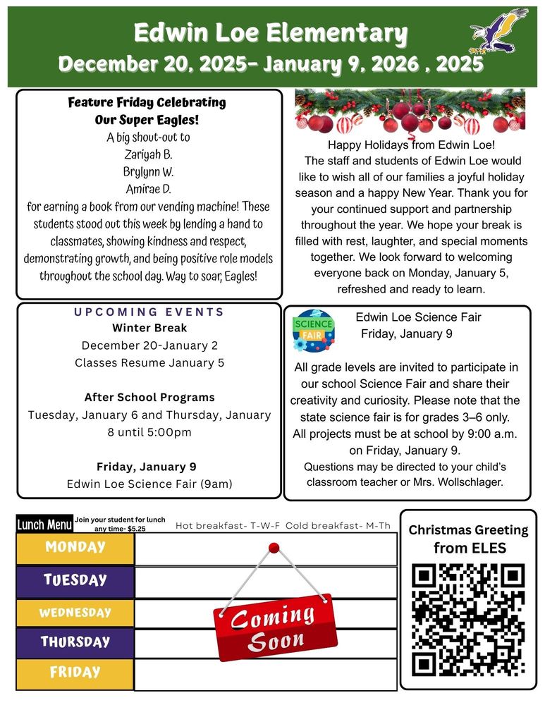 December 20, 2025-January 9, 2026 Feature Friday Celebrating Our Super Eagles! A big shout-out to Zariyah B. Brylynn W. Amirae D. for earning a book from our vending machine! These students stood out this week by lending a hand to classmates, showing kindness and respect, demonstrating growth, and being positive role models throughout the school day. Way to soar, Eagles! Happy Holidays from Edwin Loe! The staff and students of Edwin Loe would like to wish all of our families a joyful holiday season and a happy New Year. Thank you for your continued support and partnership throughout the year. We hope your break is filled with rest, laughter, and special moments together. We look forward to welcoming everyone back on Monday, January 5, refreshed and ready to learn. Edwin Loe Science Fair Friday, January 9 All grade levels are invited to participate in our school Science Fair and share their creativity and curiosity. Please note that the state science fair is for grades 3–6 only. All projects must be at school by 9:00 a.m. on Friday, January 9. Questions may be directed to your child’s classroom teacher or Mrs. Wollschlager. UPCOMING EVENTS Winter Break December 20-January 2 Classes Resume January 5 After School Programs Tuesday, January 6 and Thursday, January 8 until 5:00pm Friday, January 9 Edwin Loe Science Fair (9am) Lunch Menu- Coming Soon