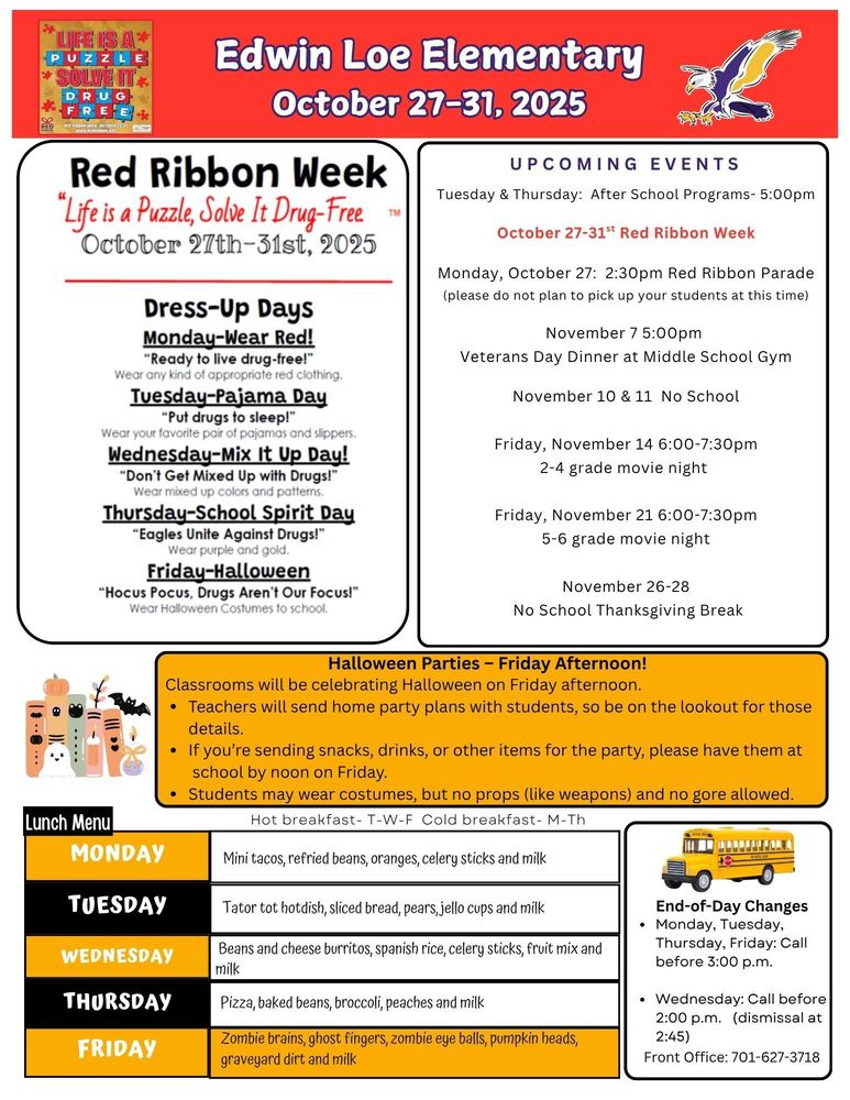 October 27-31 UPCOMING EVENTS Tuesday & Thursday: After School Programs- 5:00pm October 27-31st Red Ribbon Week Monday, October 27: 2:30pm Red Ribbon Parade (please do not plan to pick up your students at this time) November 7 5:00pm Veterans Day Dinner at Middle School Gym November 10 & 11 No School Friday, November 14 6:00-7:30pm 2-4 grade movie night Friday, November 21 6:00-7:30pm 5-6 grade movie night November 26-28 No School Thanksgiving Break Halloween Parties – Friday Afternoon! Classrooms will be celebrating Halloween on Friday afternoon. •	Teachers will send home party plans with students, so be on the lookout for those details. •	If you’re sending snacks, drinks, or other items for the party, please have them at school by noon on Friday. •	Students may wear costumes, but no props (like weapons) and no gore allowed. End-of-Day Changes •	Monday, Tuesday, Thursday, Friday: Call before 3:00 p.m. •	Wednesday: Call before 2:00 p.m. (dismissal at 2:45) Front Office: 701-627-3718 Lunch Menu Monday Mini tacos, refried beans, oranges, celery sticks and milk Tuesday Tator tot hotdish, sliced bread, pears, jello cups and milk Wednesday Beans and cheese burritos, spanish rice, celery sticks, fruit mix and milk Thursday Pizza, baked beans, broccoli, peaches and milk Friday Zombie brains, ghost fingers, zombie eye balls, pumpkin heads, graveyard dirt and milk Red Ribbon Week- “Life is a Puzzle, Solve It Drug-Free” October 27-31, 2025 Dress Up Days Monday- Wear Red  “Wear any kind of appropriate red clothing” Tuesday- Pajama Day  Wear your favorite pair of pajamas and slippers Wednesday- Mix It Up day! Wear mixed up colors and patterns. Thursday- School Spirit Day! Wear purple and gold Friday- HALLOWEEN Wear Halloween costumes