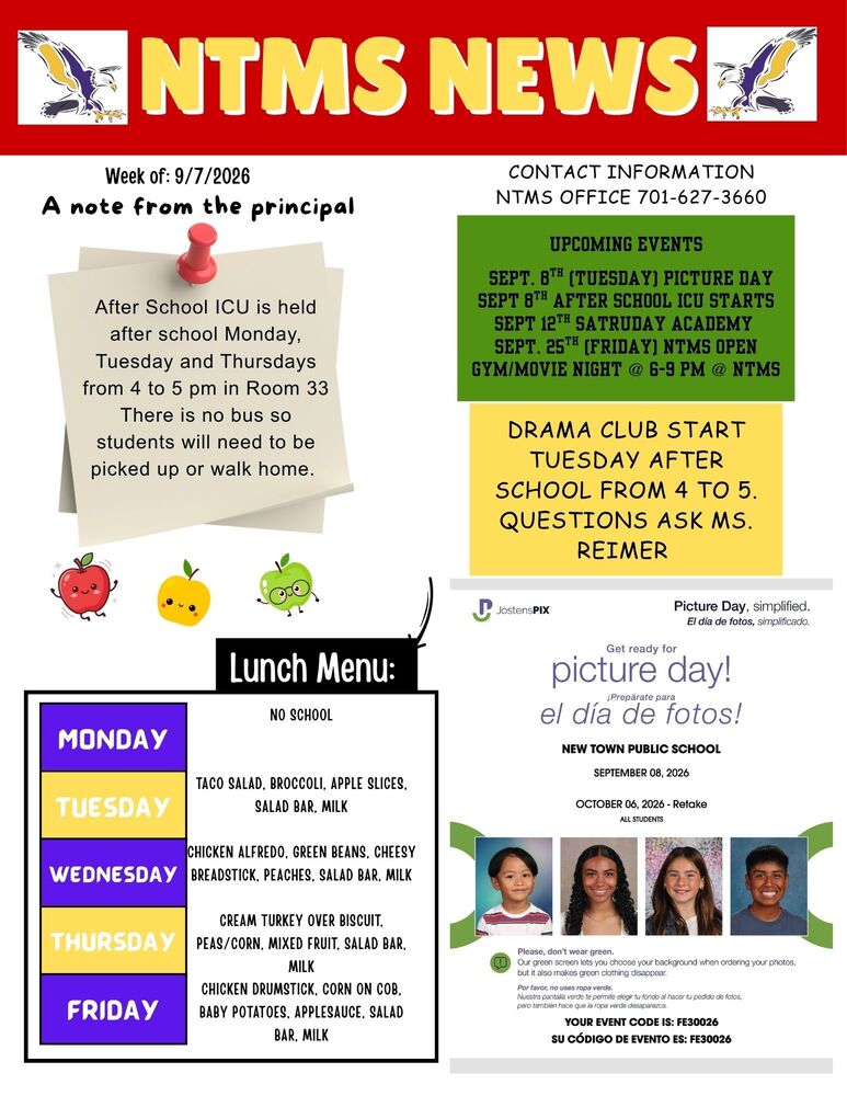NTMS NEWS Week of: 9/7/2026 A note from the principal. After School ICU is held after school Monday, Tuesday and Thursdays from 4 to 5 pm in Room 33 There is no bus so students will need to be picked up or walk home.   Lunch Menu Monday No School Tuesday Taco Salad, Broccoli, Apple Slices, Salad Bar, Milk Wednesday Chicken Alfredo, Green Beans, Cheesy Breadstick, Peaches, Salad Bar, Milk Thursday Cream Turkey over Biscuit, Peas/Corn, Mixed Fruit, Salad Bar, Milk Friday Chicken Drumstick, Corn on Cob, Baby Potatoes, Applesauce, Salad Bar, Milk   Contact Information NTMS office 701-627-3660 Upcoming events Sept. 8th (Tuesday) Picture Day Sept 8th After School ICU STARTS Sept 12TH SATRUDAY ACADEMY Sept. 25th (Friday) NTMS Open Gym/Movie Night @ 6-9 pm @ NTMS   Drama club start Tuesday after school from 4 to 5. Questions ask Ms. Reimer   JostensPIX' Picture Day, simplified. Get ready for picture day! NEW TOWN PUBLIC SCHOOL SEPTEMBER 08, 2026 OCTOBER 06, 2026 - Retake ALL STUDENTS Please, don't wear green. Our green screen lets you choose your background when ordering your photos, but it also makes green clothing disappear.   YOUR EVENT CODE IS: FE30026