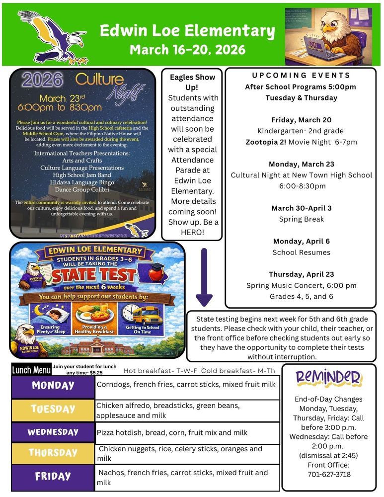 March 16-20, 2026 2026 Culture Night,March 23, 6-8pm Please join us for a wonderful cultural and culinary celebration! Delicious food will be served in the High School cafeteria and the Middle School Gym where the Filipino Native House will be located. Prizes will also be awarded at the event, adding even more excitement to the evening. Internation Teachers Presentations, Arts and Crafts, Culture Language Presentations, High School Jam Band, Hidatsa Language Bingo, Dance Group Colibri. The entire community is warmly invited to attend. Come celebrate our culture, enjoy delicious food, and spend a fun and unforgettable evening with us. New Town Public Schools Eagles Show Up!  Students with outstanding attendance will soon be celebrated with a special Attendance Parade at Edwin Loe Elementary. More details coming soon! Show up. Be a HERO! Edwin Loe Elementary Students in grades 3-6 will be taking the state test over the next 6 weeks. You can support our students by: Ensuring plenty of sleep, providing a healthy breakfast, getting to school on time. State testing begins next week for 5th and 6th grade students. Please check with your child, their teacher, or the front office before checking students out early so they have the opportunity to complete their tests without interruption. UPCOMING EVENTS After School Programs 5:00pm  Tuesday & Thursday Friday, March 20 Kindergarten- 2nd grade  Zootopia 2! Movie Night 6-7pm Monday, March 23 Cultural Night at New Town High School 6:00-8:30pm March 30-April 3 Spring Break Monday, April 6 School Resumes Thursday, April 23 Spring Music Concert, 6:00 pm Grades 4, 5, and 6 Lunch Menu Monday Corndogs, french fries, carrot sticks, mixed fruit milk Tuesday Chicken alfredo, breadsticks, green beans, applesauce and milk Wednesday Pizza hotdish, bread, corn, fruit mix and milk  Thursday Chicken nuggets, rice, celery sticks, oranges and milk Friday Nachos, french fries, carrot sticks, mixed fruit and milk Reminder End-of-Day Changes Monday, Tuesday, Thursday, Friday: Call before 3:00 p.m. Wednesday: Call before 2:00 p.m.  (dismissal at 2:45) Front Office: 701-627-3718