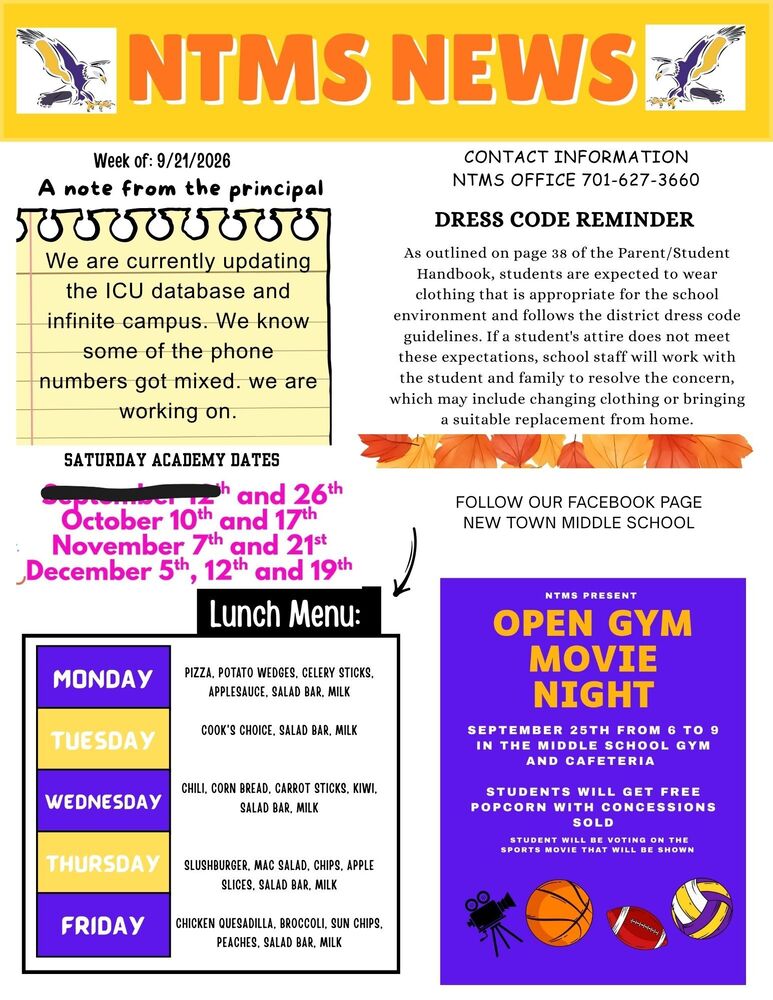 NTMS NEWS Week of: 9/21/2026 A note from the principal. We are currently updating the ICU database and infinite campus. We know some of the phone numbers got mixed. we are working on. Saturday academy dates and 26th, October 10th and 17th, November 7th and 21st, December 5th, 12th and 19th Lunch Menu Monday Pizza, Potato Wedges, Celery Sticks, Applesauce, Salad Bar, Milk Tuesday Cook's Choice, Salad Bar, Milk Wednesday Chili, Corn Bread, Carrot Sticks, Kiwi, Salad Bar, Milk Thursday Slushburger, Mac Salad, Chips, Apple Slices, Salad Bar, Milk Friday Chicken Quesadilla, Broccoli, Sun chips, Peaches, Salad Bar, Milk Contact Information NTMS office 701-627-3660 Dress code reminder As outlined on page 38 of the Parent/Student Handbook, students are expected to wear clothing that is appropriate for the school environment and follows the district dress code guidelines. If a student's attire does not meet these expectations, school staff will work with the student and family to resolve the concern, which may include changing clothing or bringing a suitable replacement from home. Follow our Facebook page New Town middle school NTMS PRESENTS Open Gym Movie night September 25th From 6 To 9 In the Middle School Gym and Cafeteria Students Will Get Free Popcorn with Concessions Sold Students will be voting on the sports movie that will be shown