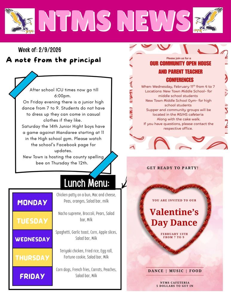 NTMS News Week of 2/9/2026 A note from the principal After school ICU times now go till 6:00pm. On Friday evening there is a junior high dance from 7 to 9. Students do not have to dress up they can come in casual clothes if they like. Saturday the 14th Junior Hight boys have a game against Mandaree starting at 11 in the High school gym. Please watch the school’s Facebook page for updates. New Town is hosting the county spelling bee on Thursday the 12th. Please join us for a Our community Open House and Parent teacher conferences When: Wednesday, February 11th from 4 to 7 Locations: New Town Middle School- for middle school students New Town Middle School Gym- for high school students Supper and community groups will be located in the MS/HS cafeteria Along with the cake walk. If you have questions, please contact the respective office. Lunch Menu: Monday- Chicken patty on a bun, Mac and cheese, Peas, oranges, Salad bar, milk Tuesday- Nacho supreme, Broccoli, Pears, Salad bar, Milk Wednesday- Spaghetti, Garlic toast, Corn, Apple slices, Salad bar, Milk Thursday- Teriyaki chicken, Fried rice, Egg roll, Fortune cookie, Salad bar, Milk Friday- Corn dogs, French fries, Carrots, Peaches, Salad bar, Milk Get ready to party! You are invited to our Valentine’s Day dance February 13th from 7 to 9 Dance Music food NTMS cafeteria 5 Dollars to get in.