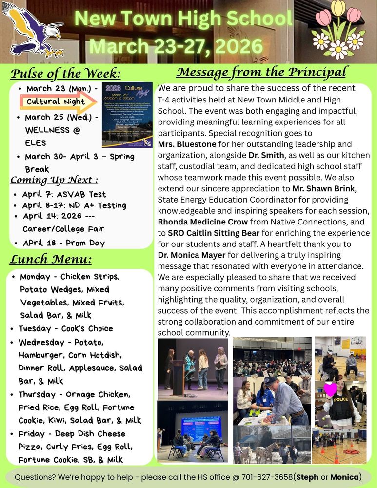 Pulse of the Week: •	March 23 (Mon.) - Cultural Night (see flyer) •	March 25 (Wed.) - WELLNESS @ ELES •	March 30- April 3 – Spring Break Coming Up Next : •	April 7: ASVAB Test •	April 8-17: ND A+ Testing •	April 14: 2026 --- Career/College Fair •	APril 18 - Prom Day  Message from the principal: We are proud to share the success of the recent T-4 activities held at New Town Middle and High School. The event was both engaging and impactful, providing meaningful learning experiences for all participants. Special recognition goes to Mrs. Bluestone for her outstanding leadership and organization, alongside Dr. Smith, as well as our kitchen staff, custodial team, and dedicated high school staff whose teamwork made this event possible. We also extend our sincere appreciation to Mr. Shawn Brink, State Energy Education Coordinator for providing knowledgeable and inspiring speakers for each session, Rhonda Medicine Crow from Native Connections, and SRO Caitlin Sitting Bear for enriching the experience for our students and staff. A heartfelt thank you to Dr. Monica Mayer for delivering a truly inspiring message that resonated with everyone in attendance. We are especially pleased to share that we received many positive comments from visiting schools, highlighting the quality, organization, and overall success of the event. This accomplishment reflects the strong collaboration and commitment of our entire school community. Lunch Menu: •	Monday - Chicken Strips, Potato Wedges, Mixed Vegetables, Mixed Fruits, Salad Bar, & Milk •	Tuesday - Cook’s Choice •	Wednesday - Potato, Hamburger, Corn Hotdish, Dinner Roll, Applesauce, Salad Bar, & Milk •	Thursday - Ornage Chicken, Fried Rice, Egg Roll, Fortune Cookie, Kiwi, Salad Bar, & Milk •	Friday - Deep Dish Cheese Pizza, Curly Fries, Egg Roll, Fortune Cookie, SB, & Milk Questions? We’re happy to help - please call the HS office @ 701-627-3658(Steph or Monica)