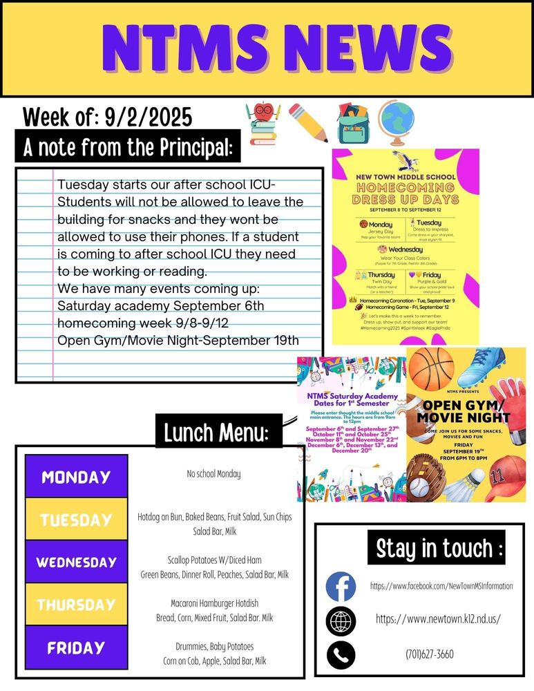 NTMS News Week of 9/2/2025 A note from the principal Tuesday starts our after school ICU-Students will not be allowed to leave the building for snacks and they wont be allowed to use their phones. If a student is coming to after school ICU they need to be working or reading. We have many events coming up: Saturday academy September 6th   New Town Middle school Homecoming dress up days , September 8 to September 12 Monday, Jersey day, Rep your favorite team Tuesday, Dress to impress, Come dress In your sharpest most stylish fit. Wednesday, Wear your class colors, (Purple for 7th grade , Red for 8th grade) Thursday, Twin day, Match with a friend (or a Teacher) Friday, Purple and gold, Show your school pride loud and proud! Homecoming coronation tue, September 9 Homecoming game-Fri, September 12 Lets make this a week to remember. Dress up, show out and support our team? #homecoming2025 #spiritweek #Eaglepride   NTMS Presents open gym/ movie night come join us for some snacks, movies and fun Friday September 19th from 6pm to 9pm   NTMS Saturday academy dates for 1st semester. Please enter thought the middle school main entrance. The hours are 9am to 12pm. September 6th and September 27th, October 11th and October 25th, November 8th and November 22nd, December 6th, December 13th and December 20th.   Lunch Menu: Monday no school Tuesday, Hotdog on Bun, Baked Beans, Fruit Salad, Sun Chips, Salad Bar, Milk Wednesday, Scallop Potatoes W/Diced Ham, Green Beans, Dinner Roll, Peaches, Salad Bar, Milk Thursday, Macaroni Hamburger Hotdish, Bread, Corn, Mixed Fruit, Salad Bar. Milk Friday, Drummies, Baby Potatoes, Corn on Cob, Apple, Salad Bar, Milk   Stay in touch https://www.facebook.com/NewTownMSInformation https://www.newtown.k12.nd.us/ 701-627-3660