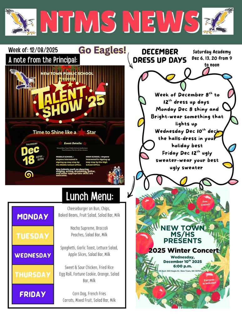 NTMS News, go eagles! Week of 11/17/2025 A note from the principal Saturday academy dec 6th from 9 am to noon New town public schools present Talent show ‘25 Time to shine like a star Thursday Dec 18 6pm to 8pm Event details venue: new town public schools’ auditorium free entrance fee for all the viewers Middle school: anyone interested in signing up stop by the middle school office. High school: anyone interested in signing up may stop by the high school office. Any talents such as dancing, singing, acting, drumming, guitar and other appropriate skills are welcome. December Dress up days Monday 12/8- Shiny and Bright-Wear something that lights up Tuesday 12/9 Wednesday 12/10- Deck the halls (dress in your holiday best) Thursday 12/11 Friday 12/12- Ugly sweater-wear your best ugly sweater Lunch Menu: Monday- Cheeseburger on Bun, Chips, Baked Beans, Fruit Salad, Salad Bar, Milk Tuesday- Nacho Supreme, Broccoli, Peaches, Salad Bar, Milk Wednesday- Spaghetti, Garlic Toast, Lettuce Salad, Apple Slices, Salad Bar, Milk Thursday- Sweet & Sour Chicken, Fried Rice, Egg Roll, Fortune Cookie, Orange, Salad Bar, Milk Friday- Corn Dog, French Fries, Carrots, Mixed Fruit, Salad Bar, Milk New Town MS/HS presents 2025 Winter concert Wednesday, December 10th, 2025 6:00pm HS gym 300 eagle Dr. New Town, ND 5876