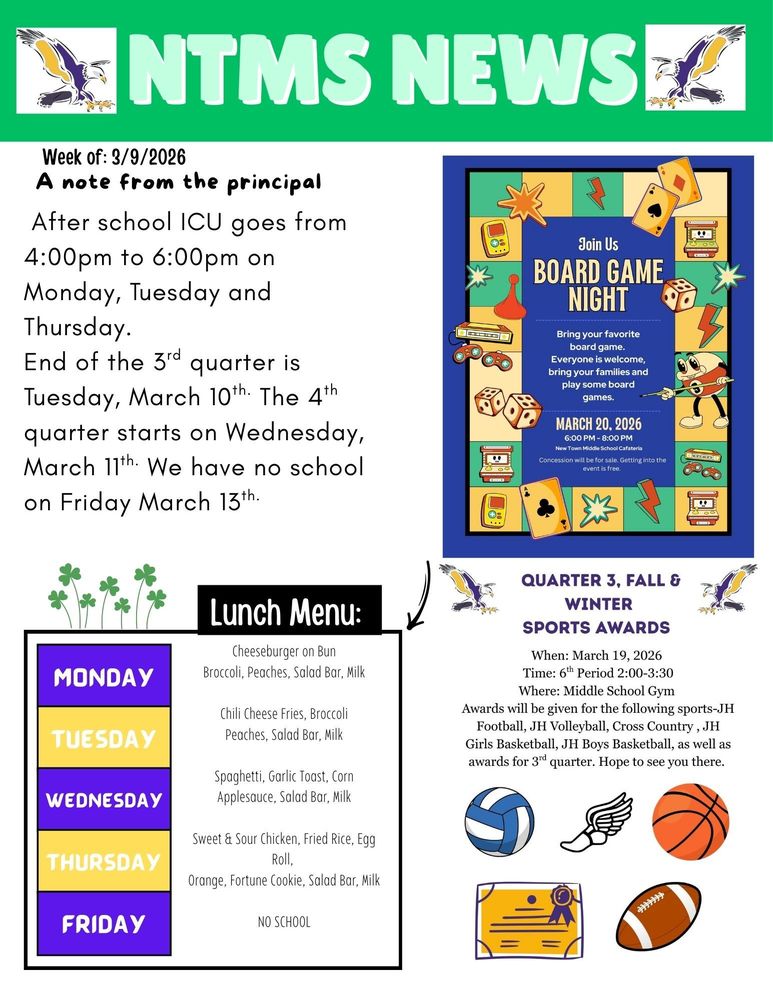 NTMS News Week of 3/9/2026 A note from the principal After school ICU goes from 4:00pm to 6:00pm on Monday, Tuesday and Thursday. End of the 3rd quarter is Tuesday, March 10th. The 4th quarter starts on Wednesday, March 11th. We have no school on Friday March 13th.   Join Us Board game night Bring your favorite board game. Everyone is welcome, bring your family and play some board games. March 20, 2026, 6:00pm to 8:00pm New Town Middle School cafeteria. Concession will be for sale. Getting into the event is free.   Lunch Menu: Monday - Cheeseburger on Bun, Broccoli, Peaches, Salad Bar, Milk Tuesday - Chili Cheese Fries, Broccoli, Peaches, Salad Bar, Milk Wednesday - Spaghetti, Garlic Toast, Corn, Applesauce, Salad Bar, Milk Thursday - Sweet & Sour Chicken, Fried Rice, Egg Roll, Orange, Fortune Cookie, Salad Bar, Milk Friday - NO SCHOOL   Quarter 3, Fall & Winter Sports awards When: March 19, 2026 Time: 6th Period 2:00-3:30 Where: Middle School Gym Awards will be given for the following sports-JH Football, JH Volleyball, Cross Country, JH Girls Basketball, JH Boys Basketball, as well as awards for 3rd quarter. Hope to see you there.