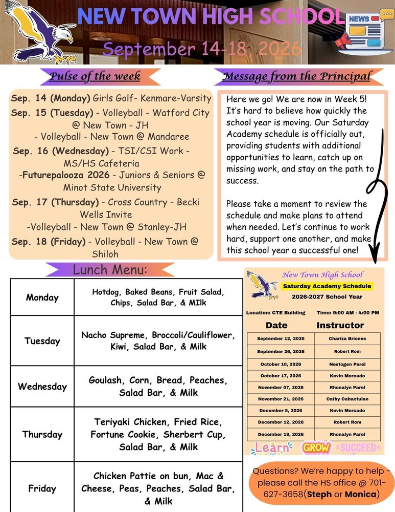 Pulse of the week Sep. 14 (Monday) Girls Golf- Kenmare-Varsity Sep. 15 (Tuesday) - Volleyball - Watford City @ New Town - JH - Volleyball - New Town @ Mandaree Sep. 16 (Wednesday) - TSI/CSI Work - MS/HS Cafeteria -Futurepalooza 2026 - Juniors & Seniors @ Minot State University Sep. 17 (Thursday) - Cross Country - Becki Wells Invite -Volleyball - New Town @ Stanley-JH Sep. 18 (Friday) - Volleyball - New Town @ Shiloh Message from Principal Here we go! We are now in Week 5! It’s hard to believe how quickly the school year is moving. Our Saturday Academy schedule is officially out, providing students with additional opportunities to learn, catch up on missing work, and stay on the path to success. Please take a moment to review the schedule and make plans to attend when needed. Let’s continue to work hard, support one another, and make this school year a successful one! Saturday Academy Schedule 2026-2027 School Year Location: CTE Building Time: 9:00 AM - 4:00 PM Date Instructor September 12, 2026 Chariza Briones September 26, 2026 Robert Rom October 10, 2026 Nestogen Parel October 17, 2026 Kevin Mercado November 07, 2026 Rhonalyn Parel November 21, 2026 Cathy Cabactulan December 5, 2026 Kevin Mercado December 12, 2026 Robert Rom December 19, 2026 Rhonalyn Parel Learn ------- Grow ---------Succeed Lunch Menu: Monday - Hotdog, Baked Beans, Fruit Salad, Chips, Salad Bar, & Milk Tuesday - Nacho Supreme, Broccoli/Cauliflower, Kiwi, Salad Bar, & Milk Wednesday - Goulash, Corn, Bread, Peaches, Salad Bar, & Milk Thursday - Teriyaki Chicken, Fried Rice, Fortune Cookie, Sherbert Cup, Salad Bar, & Milk Friday - Chicken Pattie on bun, Mac & Cheese, Peas, Peaches, Salad Bar, & Milk Questions? We’re happy to help - please call the HS office @ 701-627-3658(Steph or Monica)