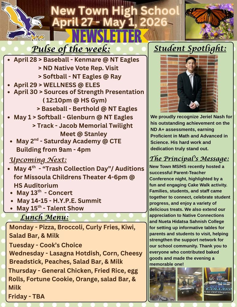 Pulse of the Week: •	April 28 > Baseball - Kenmare @ NT Eagles                    > ND Native Vote Rep. Visit                  > Softball - NT Eagles @ Ray •	April 29 > WELLNESS @ ELES  •	April 30 > Sources of Strength Presentation ( 12:10pm @ HS Gym)                  > Baseball - Berthold @ NT Eagles •	May 1 > Softball - Glenburn @ NT Eagles               > Track - Jacob Memorial Twilight Meet @ Stanley •	May 2nd - Saturday Academy @ CTE Building from 9am - 4pm  Upcoming Next: •	May 4th - “Trash Collection Day”/ Auditions for Missoula Childrens Theater 4-6pm @ HS Auditorium  •	May 13th - Concert  •	May 14-15 - H.Y.P.E. Summit  •	May 15th - Talent Show Student Spotlight:  We proudly recognize Jeriel Nash for his outstanding achievement on the ND A+ assessments, earning a Proficient in Math and Advanced in Science. His hard work and dedication truly stand out.  The Principal’s Message:  New Town MS/HS recently hosted a successful Parent-Teacher Conference night, highlighted by a fun and engaging Cake Walk activity. Families, students, and staff came together to connect, celebrate student progress, and enjoy a variety of delicious treats. We also extend our appreciation to Native Connections and Nueta Hidatsa Sahnish College for setting up informative tables for parents and students to visit, helping strengthen the support network for our school community. Thank you to everyone who contributed baked goods and made the evening a memorable one!  Lunch Menu:  Monday - Pizza, Broccoli, Curly Fries, Kiwi, Salad Bar, & Milk  Tuesday - Cook’s Choice Wednesday - Lasagna Hotdish, Corn, Cheesy Breadstick, Peaches, Salad Bar, & Milk Thursday - General Chicken, Fried Rice, egg Rolls, Fortune Cookie, Orange, salad Bar, & Milk Friday - TBA
