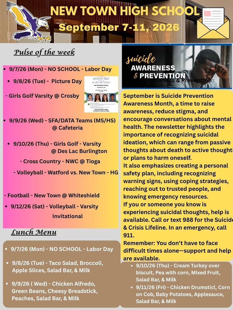 Pulse of the week • 9/7/26 (Mon) - NO SCHOOL - Labor Day • 9/8/26 (Tue) - Picture Day - Girls Golf Varsity @ Crosby • 9/9/26 (Wed) - SFA/DATA Teams (MS/HS) @ Cafeteria • 9/10/26 (Thu) - Girls Golf - Varsity @ Des Lac Burlington - Cross Country - NWC @ Tioga - Volleyball - Watford vs. New Town - HG - Football - New Town @ Whiteshield • 9/12/26 (Sat) - Volleyball - Varsity - Invitational Suicide Awareness and Prevention Month September is Suicide Prevention Awareness Month, a time to raise awareness, reduce stigma, and encourage conversations about mental health. The newsletter highlights the importance of recognizing suicidal ideation, which can range from passive thoughts about death to active thoughts or plans to harm oneself. It also emphasizes creating a personal safety plan, including recognizing warning signs, using coping strategies, reaching out to trusted people, and knowing emergency resources. If you or someone you know is experiencing suicidal thoughts, help is available. Call or text 988 for the Suicide & Crisis Lifeline. In an emergency, call 911. Remember: You don't have to face difficult times alone—support and help are available. Lunch Menu • 9/7/26 (Mon) - NO SCHOOL - Labor Day • 9/8/26 (Tue) - Taco Salad, Broccoli, Apple Slices, Salad Bar, & Milk • 9/9/26 ( Wed) - Chicken Alfredo, Green Beans, Cheesy Breadstick, Peaches, Salad Bar, & Milk • 9/10/26 (Thu) - Cream Turkey over biscuit, Pea with corn, Mixed Fruit, Salad Bar, & Milk • 9/11/26 (Fri) - Chicken Drumsticl, Corn on Cob, Baby Potatoes, Applesauce, Salad Bar, & Milk Message from the Principal What a fantastic Homecoming Week! From the fun and creative Dress-Up Days to the exciting Mini Olympics, the wonderful Homecoming Parade, and the memorable coronation of our Homecoming King and Queen, it was amazing to see our students, staff, and community come together with so much school spirit and pride. Thank you to everyone who participated and helped make the week a memorable success. Let’s carry this positive energy, teamwork, and school spirit with us as we move forward! Homecoming Week Highlights - See Homecoming floats and activities in the newsletter! STAY TUNED! TUTORING & SATURDAY ACADEMY SCHEDULE COMING SOON! Questions? We’re happy to help - please call the HS office @ 701-627-3658(Steph or Monica)