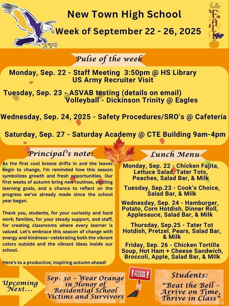 Pulse of the week: Monday, Sep. 22 - Staff Meeting 3:50pm @ HS Library                                      - US Army Recruiter Visit Tuesday, Sep. 23 - ASVAB testing (details on email)                                       -Volleyball - Dickinson Trinity @ Eagles Wednesday, Sep. 24, 2025 - Safety Procedures/SRO’s @ Cafeteria Saturday, Sep. 27 - Saturday Academy @ CTE Building 9am-4pm Principal’s note: As the first cool breeze drifts in and the leaves begin to change, I’m reminded how this season symbolizes growth and fresh opportunities. Our first weeks of autumn bring new routines, exciting learning goals, and a chance to reflect on the progress we’ve already made since the school year began. Thank you, students, for your curiosity and hard work; families, for your steady support, and staff, for creating classrooms where every learner is valued. Let’s embrace this season of change with energy and kindness—celebrating both the vibrant colors outside and the vibrant ideas inside our school. Here’s to a productive, inspiring autumn ahead! Lunch Menu: Monday, Sep. 22 - Chicken Fajita, Lettuce Salad, Tater Tots, Peaches, Salad Bar, & Milk Tuesday, Sep.23 - Cook’s Choice, Salad Bar, & Milk Wednesday, Sep. 24 - Hamburger, Potato, Corn Hotdish, Dinner Roll, Applesauce, Salad Bar, & Milk Thursday, Sep.25 - Tater Tot Hotdish, Pretzel, Pears, Salad Bar, & Milk Friday, Sep. 26 - Chicken Tortilla Soup, Hot Ham + Cheese Sandwich, Broccoli, Apple, Salad Bar, & Milk Upcoming Next... Sep. 30 - Wear Orange in Honor of Residential School Victims and Survivors Attention: “Beat the Bell - Arrive on Time, Thrive in Class”