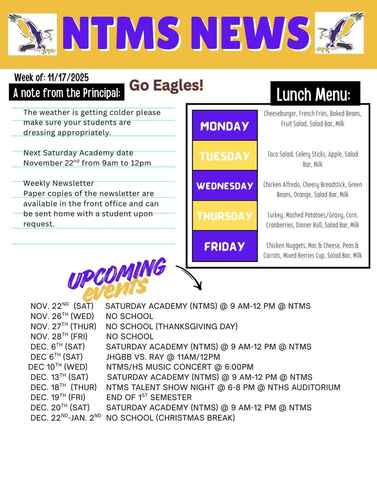 NTMS News, go eagles! Week of 11/17/2025 A note from the principal The weather is getting colder, please make sure your students are dressing appropriately Next Saturday Academy dates November 22nd from 9am to 12pm Weekly Newsletter-Paper copies of the newsletter are available in the front office and can be sent home with a student upon request.   Lunch Menu: Monday- Cheeseburger, French Fries, Baked Beans, Fruit Salad, Salad Bar, Milk Tuesday- Taco Salad, Celery Sticks, Apple, Salad Bar, Milk Wednesday- Chicken Alfredo, Cheesy Breadstick, Green Beans, Orange, Salad Bar, Milk Thursday- Turkey, Mashed Potatoes/Gravy, Corn, Cranberries, Dinner Roll, Salad Bar, Milk Friday- Chicken Nuggets, Mac & Cheese, Peas & Carrots, Mixed Berries Cup, Salad Bar, Milk   Upcoming events Nov. 22nd  (Sat)     Saturday Academy (NTMS) @ 9 am-12 pm @ NTMS  Nov. 26th (Wed)     No School  Nov. 27th (Thur)    No School (Thanksgiving Day)  Nov. 28th (Fri)        No School  Dec. 6th (Sat)         Saturday Academy (NTMS) @ 9 am-12 pm @ NTMS  Dec 6th (Sat)          JHGBB vs. Ray @ 11am/12pm Dec 10th (wed)        NTMS/HS Music Concert @ 6:00pm  Dec. 13th (Sat)        Saturday Academy (NTMS) @ 9 am-12 pm @ NTMS  Dec. 18th  (thur)    NTMS Talent Show Night @ 6-8 pm @ NTHS Auditorium  Dec. 19th (Fri)         End of 1st Semester  Dec. 20th (Sat)       Saturday Academy (NTMS) @ 9 am-12 pm @ NTMS  Dec. 22nd-Jan. 2nd  No School (Christmas Break)