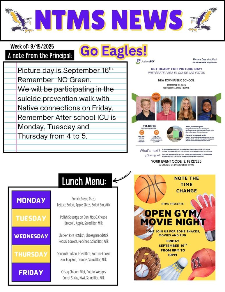 NTMS News, go eagles! Week of 9/15/2025 A note from the principal Picture day is September 16th. Remember NO Green. We will be participating in the suicide prevention walk with Native connections on Friday. Remember After school ICU is Monday, Tuesday and Thursday from 4 to 5.   Jostenspix Picture day, simplified Get ready for picture day? New town public school September 16, 2025 October 14, 2025-retake Multiple background options To-do’s Mark your calendar. Plan your outfit & hairstyle Please, don’t wear green Our green screen lets you choose your background when you order your photos, but it also makes green clothes disappear. What’s next a few days after picture day, you’ll be able to customize and order your photos online at shop.jstenspix.com-and photos will be shipped directly to your home. Your event code is: FE127225   Note the time change NTMS Presents open gym/ movie night come join us for some snacks, movies and fun Friday September 19th from 8pm to 10pm   Lunch Menu: Monday- French Bread Pizza, Lettuce Salad, Apple Slices, Salad Bar, Milk Tuesday- Polish Sausage on Bun, Mac & Cheese, Broccoli, Apple, Salad Bar, Milk Wednesday- Chicken Rice Hotdish, Cheesy Breadstick, Peas & Carrots, Peaches, Salad Bar, Milk Thursday- General Chicken, Fried Rice, Fortune Cookie, Mini Egg Roll, Orange, Salad Bar, Milk Friday- Crispy Chicken Filet, Potato Wedges, Carrot Sticks, Kiwi, Salad Bar, Milk