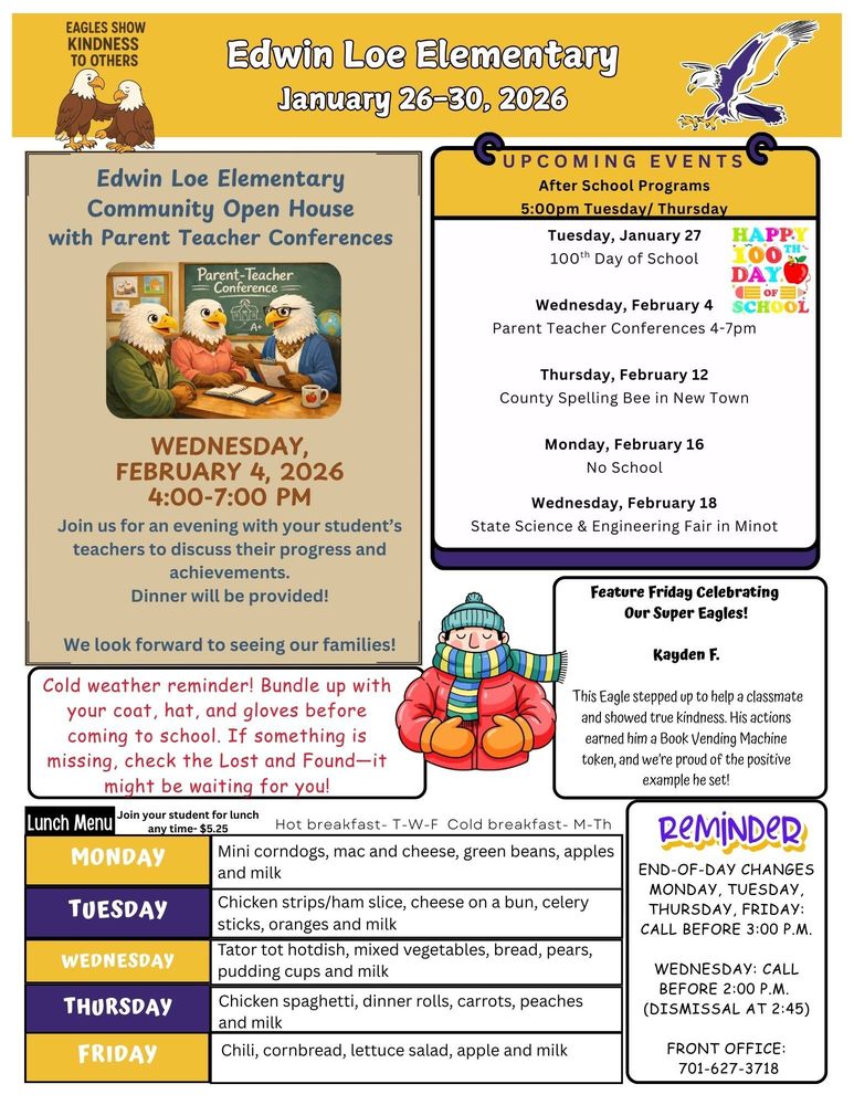 January 26-30 Edwin Loe Elementary Community Open House with Parent Teacher Conferences on Wednesday, February 4, 2026 from 4-7pm. Join us for an evening with your student’s teachers to discuss their progress and achievements. Dinner will be provided. We look forward to seeing our families! Cold weather reminder! Bundle up with your coat, hat, and gloves before coming to school. If something is missing, check the Lost and Found—it might be waiting for you! UPCOMING EVENTS After School Programs 5:00pm Tuesday/ Thursday Tuesday, January 27 100th Day of School Wednesday, February 4 Parent Teacher Conferences 4-7pm Thursday, February 12 County Spelling Bee in New Town Monday, February 16 No School Wednesday, February 18  State Science & Engineering Fair in Minot Feature Friday Celebrating Our Super Eagles! Kayden F. This Eagle stepped up to help a classmate and showed true kindness. His actions earned him a Book Vending Machine token, and we’re proud of the positive example he set! REMINDER: End-of-Day Changes Monday, Tuesday, Thursday, Friday: Call before 3:00 p.m. Wednesday: Call before 2:00 p.m. (dismissal at 2:45) Front Office: 701-627-3718 Lunch Menu Monday Mini corndogs, mac and cheese, green beans, apples and milk Tuesday Chicken strips/ham slice, cheese on a bun, celery sticks, oranges and milk Wednesday Tator tot hotdish, mixed vegetables, bread, pears, pudding cups and milk Thursday Chicken spaghetti, dinner rolls, carrots, peaches and milk Friday  Chili, cornbread, lettuce salad, apple and milk
