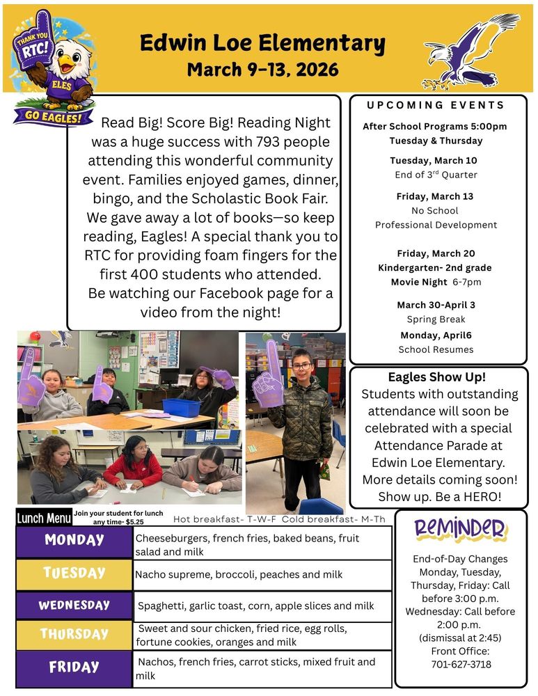 March 9-13 Read Big! Score Big! Reading Night was a huge success with 793 people attending this wonderful community event. Families enjoyed games, dinner, bingo, and the Scholastic Book Fair. We gave away a lot of books—so keep reading, Eagles! A special thank you to RTC for providing foam fingers for the first 400 students who attended. Be watching our Facebook page for a video from the night! UPCOMING EVENTS After School Programs 5:00pm  Tuesday & Thursday Wednesday, March 10  End of 3rd Quarter Friday, March 13  No School Professional Development Friday, March 20 Movie Night , 6-7pm March 30-April 3 Spring Break Monday, April6 School Resumes Eagles Show Up!  Students with outstanding attendance will soon be celebrated with a special Attendance Parade at Edwin Loe Elementary. More details coming soon! Show up. Be a HERO! REMINDER:  End-of-Day Changes Monday, Tuesday, Thursday, Friday: Call before 3:00 p.m. Wednesday: Call before 2:00 p.m.  (dismissal at 2:45) Front Office: 701-627-3718 Monday Cheeseburgers, french fries, baked beans, fruit salad and milk Tuesday Nacho supreme, broccoli, peaches and milk Wednesday Spaghetti, garlic toast, corn, apple slices and milk Thursday Sweet and sour chicken, fried rice, egg rolls, fortune cookies, oranges and milk Friday Nachos, french fries, carrot sticks, mixed fruit and milk