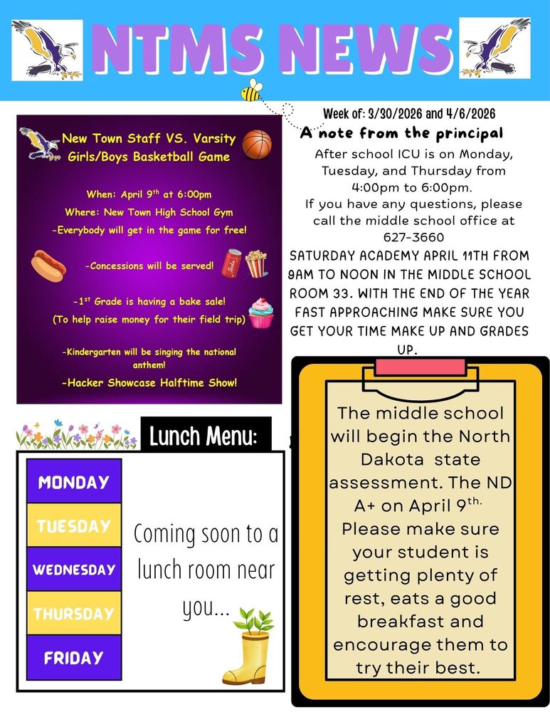 New Town Staff VS. Varsity Girls/Boys Basketball Game When: April 9th at 6:00pm Where: New Town High School Gym -Everybody will get in the game for free! -Concessions will be served! -1st Grade is having a bake sale! (To help raise money for their field trip) -Kindergarten will be singing the national anthem! -Hacker Showcase Halftime Show!   Week of 4/6/2026 A note from the principal After school ICU is on Monday, Tuesday, and Thursday from 4:00pm to 6:00pm. If you have any questions, please call the middle school office at 627-3660   Saturday academy April 11th from 9am to noon in middle school room 33. With the end of the year fast approaching, make sure you get your time make up and grades up.   The middle school will begin the North Dakota state assessment. The ND A+ on April 9th. Please make sure your student is getting plenty of rest, eats a good breakfast and encourage them to try their best.   Lunch Menu: Monday - Tuesday -  coming to a lunch room near you… Wednesday - Thursday - Friday -