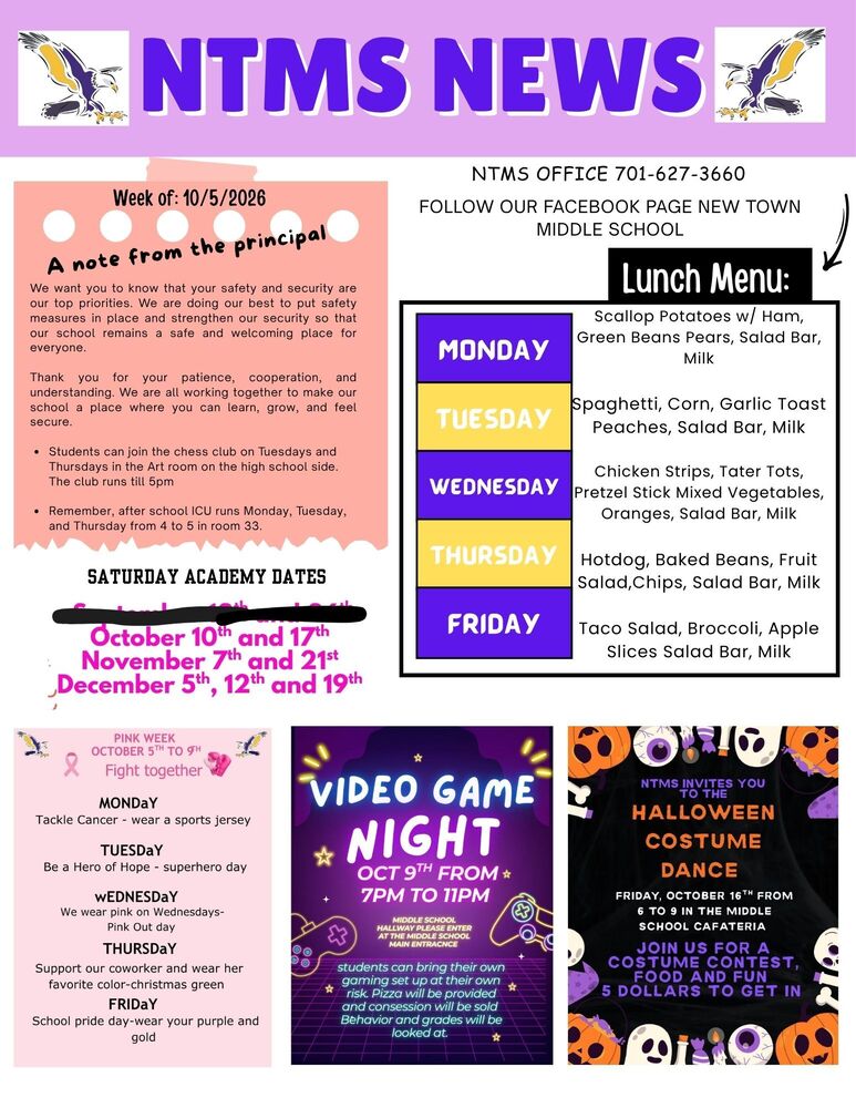 NTMS NEWS Week of: 10/5/2026 A note from the principal.  We want you to know that your safety and security are our top priorities. We are doing our best to put safety measures in place and strengthen our security so that our school remains a safe and welcoming place for everyone. Thank you for your patience, cooperation, and understanding. We are all working together to make our school a place where you can learn, grow, and feel secure. •	Students can join the chess club on Tuesdays and Thursdays in the Art room on the high school side. The club runs till 5pm •	Remember, after school ICU runs Monday, Tuesday, and Thursday from 4 to 5 in room 33. Saturday academy dates October 10th and 17th, November 7th and 21st, December 5th, 12th and 19th  Lunch Menu  Monday Scallop Potatoes w/ Ham, Green Beans, Pears, Salad Bar, Milk Tuesday Spaghetti, Corn, Garlic Toast, Peaches, Salad Bar, Milk Wednesday Chicken Strips, Tater Tots, Pretzel Stick, Mixed Vegetables, Oranges, Salad Bar, Milk Thursday Hotdog, Baked Beans, Fruit Salad, Chips, Salad Bar, Milk Friday Taco Salad, Broccoli, Apple Slices, Salad Bar, Milk  Contact Information  NTMS office 701-627-3660  Follow our Facebook page New Town middle school  Pink Week October 5th to 9th Fight Together Monday Tackle Cancer - wear a sports jersey Tuesday Be a Hero of Hope – superhero day Wednesday We wear pink on Wednesdays – Pink Out Day Thursday Support our co-worker and wear her favorite color – Christmas green Friday School pride day – wear your purple and gold   Video game night oct 9th from 7pm to 11pm  Middle school hallway please enter at the middle school main entrance  Students can bring their own gaming set up at their own risk. Pizza will be provided and concessions will be sold. Behavior and grades will be looked at.   NTMS invites you to the Halloween Costume Dance  Friday, October 16th from 6 to 9 in the middle school cafeteria  Join us for a costume contest, food and fun  5 dollars to get in.