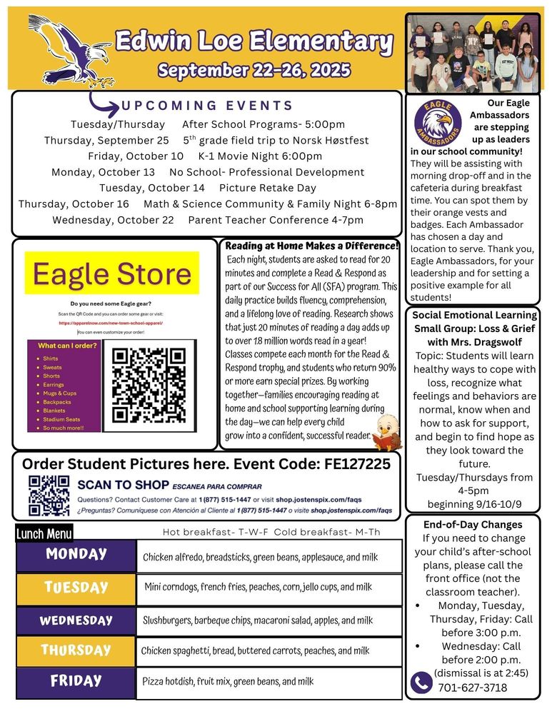September 22-26, 2025 UPCOMING EVENTS Tuesday/Thursday After School Programs- 5:00pm Thursday, September 25 5th grade field trip to Norsk Høstfest Friday, October 10 K-1 Movie Night 6:00pm Monday, October 13 No School- Professional Development Tuesday, October 14 Picture Retake Day Thursday, October 16 Math & Science Community & Family Night 6-8pm Wednesday, October 22 Parent Teacher Conference 4-7pm Our Eagle Ambassadors are stepping up as leaders in our school community! They will be assisting with morning drop-off and in the cafeteria during breakfast time. You can spot them by their orange vests and badges. Each Ambassador has chosen a day and location to serve. Thank you, Eagle Ambassadors, for your leadership and for setting a positive example for all students! Reading at Home Makes a Difference! Each night, students are asked to read for 20 minutes and complete a Read & Respond as part of our Success for All (SFA) program. This daily practice builds fluency, comprehension, and a lifelong love of reading. Research shows that just 20 minutes of reading a day adds up to over 1.8 million words read in a year! To keep things fun, classes compete each month for the Read & Respond trophy, and students who return 90% or more earn special prizes. By working together—families encouraging reading at home and school supporting learning during the day—we can help every child grow into a confident, successful reader. Social Emotional Learning Small Group: Loss & Grief with Mrs. Dragswolf  Topic: Students will learn healthy ways to cope with loss, recognize what feelings and behaviors are normal, know when and how to ask for support, and begin to find hope as they look toward the future. Tuesday/Thursdays from 4-5pm 9/16-10/9 End-of-Day Changes If you need to change your child’s after-school plans, please call the front office (not the classroom teacher). •	Monday, Tuesday, Thursday, Friday: Call before 3:00 p.m. •	Wednesday: Call before 2:00 p.m. (dismissal is at 2:45)  701-627-3718   Eagle Store: Do you need some Eagle gear? Visit: https://apparelnow.com/new-town-school-apparel/ You can customize your order. What can I order: shirts, sweats, shorts, earrings, mugs & cups, backpacks, blankets, stadium seats, and so much more. Order Students Pictures here. Event Code: FE127225  Questions? Contact customer care: 877-515-1447 or visit shop.jostenspix.com/faqs Lunch Menu Monday              Chicken alfredo, breadsticks, green beans, applesauce, and milk Tuesday             Mini corndogs, French fries, peaches, corn, jello cups and milk Wednesday     Slushburgers, barbeque chips, macaroni salad, apples and milk Thursday           Chicken spaghetti, bread, buttered carrots, peaches and milk Friday                  Pizza hotdish, fruit mix, green beans, and milk