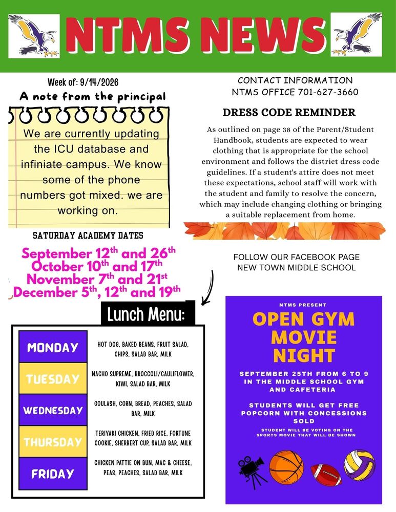 NTMS NEWS Week of: 9/14/2026 A note from the principal. We are currently updating the ICU database and infinite campus. We know some of the phone numbers got mixed. we are working on. Saturday academy dates September 12th and 26th, October 10th and 17th, November 7th and 21st, December 5th, 12th and 19th Lunch Menu Monday Hot Dog, Baked Beans, Fruit Salad, Chips, Salad Bar, Milk Tuesday Nacho Supreme, Broccoli/Cauliflower, Kiwi, Salad Bar, Milk Wednesday Goulash, Corn, Bread, Peaches, Salad Bar, Milk Thursday Teriyaki Chicken, Fried Rice, Fortune Cookie, Sherbert Cup, Salad Bar, Milk Friday Chicken Pattie on Bun, Mac & Cheese, Peas, Peaches, Salad Bar, Milk Contact Information NTMS office 701-627-3660 Dress code reminder As outlined on page 38 of the Parent/Student Handbook, students are expected to wear clothing that is appropriate for the school environment and follows the district dress code guidelines. If a student's attire does not meet these expectations, school staff will work with the student and family to resolve the concern, which may include changing clothing or bringing a suitable replacement from home. Follow our Facebook page New Town middle school NTMS PRESENTS Open Gym Movie night September 25th From 6 To 9 In the Middle School Gym and Cafeteria Students Will Get Free Popcorn with Concessions Sold Students will be voting on the sports movie that will be shown