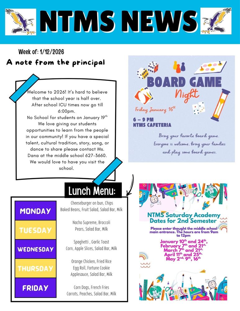 NTMS News Week of 1/05/2026 A note from the principal Welcome to 2026! It’s hard to believe that the school year is half over. After school ICU times now go till 6:00pm. No School for students on January 19th We love giving our students opportunities to learn from the people in our community! If you have a special talent, cultural tradition, story, song, or dance to share please contact Ms. Dana at the middle school 627-3660. We would love to have you visit the school. Board game night Friday January 16th 6-9pm NTMS Bring your favorite board game. Everyone is welcome, bring your families and play some board games. Lunch Menu: Monday- Cheeseburger on bun, Chips, Baked Beans, Fruit Salad, Salad Bar, Milk Tuesday- Nacho Supreme, Broccoli, Pears, Salad Bar, Milk Wednesday- Spaghetti, Garlic Toast, Corn, Apple Slices, Salad Bar, Milk Thursday- Orange Chicken, Fried Rice, Egg Roll, Fortune Cookie, Applesauce, Salad Bar, Milk Friday- Corn Dogs, French Fries, Carrots, Peaches, Salad Bar, Mil NTMS Saturday academy dates for 2nd semester Please enter through the middle school main entrance. The hours are from 9am to 12pm January 10th and 24th February 7th and 21st March 7th and 21st April 11th and 25th May 2nd, 9th, 16th