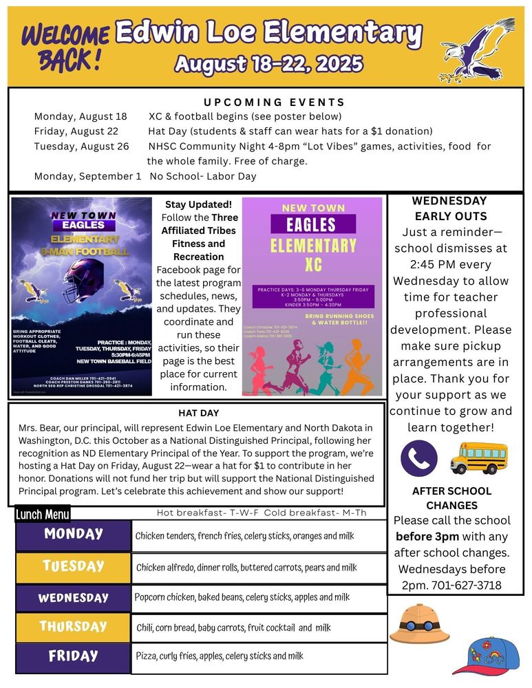 Edwin Loe Elementary August 18-22, 2025 UPCOMING EVENTS Monday, August 18 XC & football begins (see poster below) Friday, August 22 Hat Day (students & staff can wear hats for a $1 donation) Tuesday, August 26 NHSC Community Night 4-8pm “Lot Vibes” games, activities, food for the whole family. Free of charge. Monday, September 1 No School- Labor Day Stay Updated! Follow the Three Affiliated Tribes Fitness and Recreation Facebook page for the latest program schedules, news, and updates. They coordinate and run these activities, so their page is the best place for current information. Hat Day Mrs. Bear, our principal, will represent Edwin Loe Elementary and North Dakota in Washington, D.C. this October as a National Distinguished Principal, following her recognition as ND Elementary Principal of the Year. To support the program, we’re hosting a Hat Day on Friday, August 22—wear a hat for $1 to contribute in her honor. Donations will not fund her trip but will support the National Distinguished Principal program. Let’s celebrate this achievement and show our support! Wednesday Early Outs Just a reminder—school dismisses at 2:45 PM every Wednesday to allow time for teacher professional development. Please make sure pickup arrangements are in place. Thank you for your support as we continue to grow and learn together! After School Changes Please call the school before 3pm with any after school changes. Wednesdays before 2pm. 701-627-3718 Lunch Menu Monday Chicken tenders, french fries, celery sticks, oranges and milk Tuesday Chicken alfredo, dinner rolls, buttered carrots, pears and milk Wednesday Popcorn chicken, baked beans, celery sticks, apples and milk Thursday Chili, corn bread, baby carrots, fruit cocktail and milk Friday Pizza, curly fries, apples, celery sticks and milk