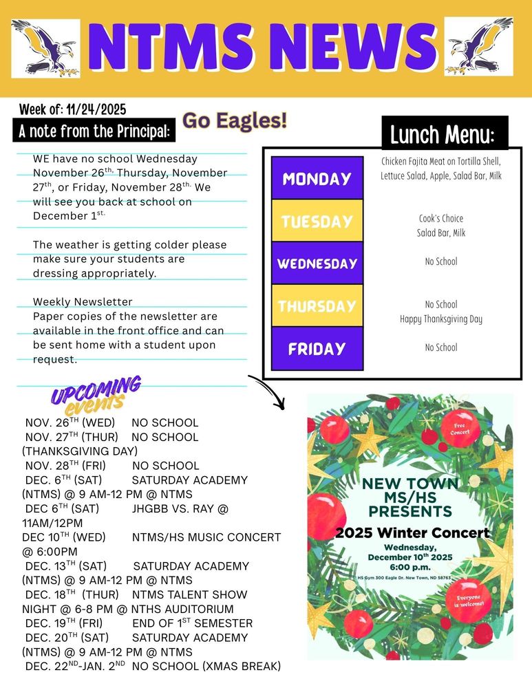 NTMS News, go eagles! Week of 11/17/2025 A note from the principal We have no school Wednesday November 26th, Thursday, November 27th, or Friday, November 28th. We will see you back at school on December 1st. The weather is getting colder, please make sure your students are dressing appropriately Next Saturday Academy dates November 22nd from 9am to 12pm Weekly Newsletter-Paper copies of the newsletter are available in the front office and can be sent home with a student upon request.   Lunch Menu: Monday- Chicken Fajita Meat on Tortilla Shell, Lettuce Salad, Apple, Salad Bar, Milk Tuesday- Cook's Choice, Salad Bar, Milk Wednesday- no school Thursday- no school Friday- no school   Upcoming events Nov. 26th (Wed)     No School  Nov. 27th (Thur)    No School (Thanksgiving Day)  Nov. 28th (Fri)        No School  Dec. 6th (Sat)         Saturday Academy (NTMS) @ 9 am-12 pm @ NTMS  Dec 6th (Sat)          JHGBB vs. Ray @ 11am/12pm Dec 10th (wed)        NTMS/HS Music Concert @ 6:00pm  Dec. 13th (Sat)        Saturday Academy (NTMS) @ 9 am-12 pm @ NTMS  Dec. 18th  (thur)    NTMS Talent Show Night @ 6-8 pm @ NTHS Auditorium  Dec. 19th (Fri)         End of 1st Semester  Dec. 20th (Sat)       Saturday Academy (NTMS) @ 9 am-12 pm @ NTMS  Dec. 22nd-Jan. 2nd  No School (Christmas Break)   New Town MS/HS presents 2025 Winter concert Wednesday, December 10th, 2025 6:00pm HS gym 300 eagle Dr. New Town, ND 58763