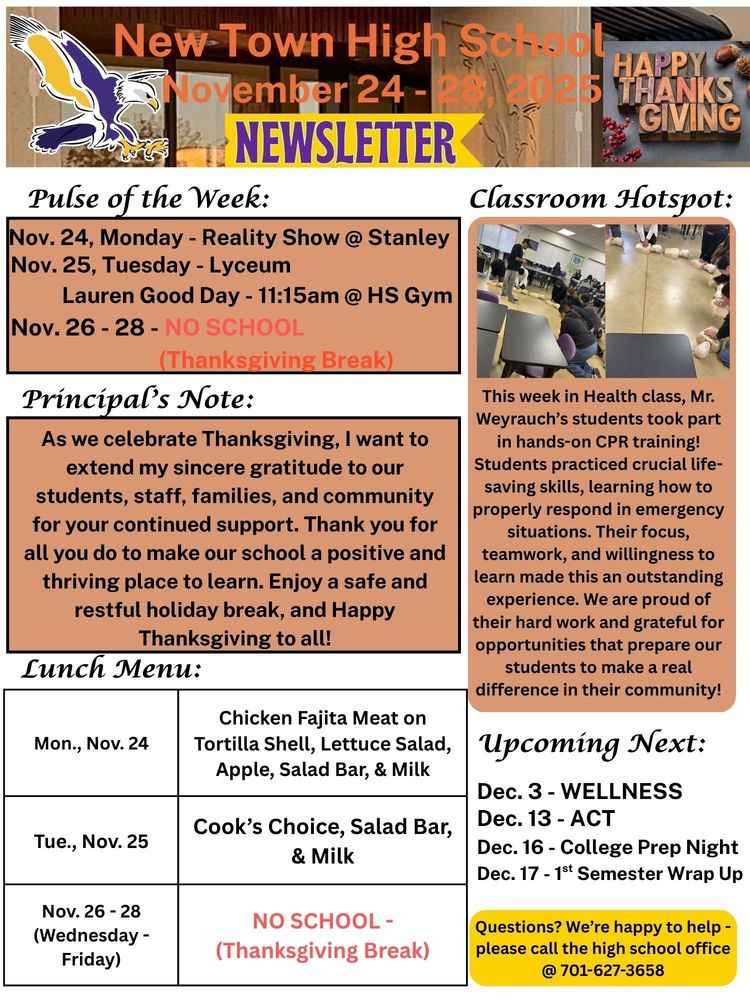 Pulse of the Week:  Nov. 24, Monday - Reality Show @ Stanley Nov. 25, Tuesday - Lyceum- Lauren Good Day - 11:15am @ HS Gym Nov. 26 - 28 - NO SCHOOL (Thanksgiving Break) Principal's Note: As we celebrate Thanksgiving, I want to extend my sincere gratitude to our students, staff, families, and community for your continued support. Thank you for all you do to make our school a positive and thriving place to learn. Enjoy a safe and restful holiday break, and Happy Thanksgiving to all!  Classroom Hotspot: This week in Health class, Mr. Weyrauch’s students took part in hands-on CPR training! Students practiced crucial life-saving skills, learning how to properly respond in emergency situations. Their focus, teamwork, and willingness to learn made this an outstanding experience. We are proud of their hard work and grateful for opportunities that prepare our students to make a real difference in their community! Lunch Menu: Mon., Nov. 24 - Chicken Fajita Meat on Tortilla Shell, Lettuce Salad, Apple, Salad Bar, & Milk  Tue., Nov. 25 - Cook’s Choice, Salad Bar, & Milk  Nov. 26 - 28 (Wednesday - Friday) - NO SCHOOL - (Thanksgiving Break)  Upcoming Next: Dec. 3 - WELLNESS Dec. 13 - ACT Dec. 16 - College Prep Night Dec. 17 - 1st Semester Wrap Up Questions? We’re happy to help - please call the high school office @ 701-627-3658