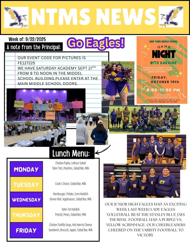 NTMS News, go eagles! Week of 9/22/2025 A note from the principal Our event code for pictures is FE127225 WE HAVE SATURDAY ACADEMY SEPT 27TH FROM 9 TO NOON IN THE MIDDEL SCHOOL BUILDING.PLEASE ENTER AT THE MAIN MIDDLE SCHOOL DOORS. New town middle school game night with karaoke. Students will be allowed to bring consoles and monitors, board games and snacks.  Friday, October 10th 8:00-11:00 pm No entry fees concessions will be sold- parents have questions? Call or text camarilla cummings 701 312 9407 Lunch Menu: Monday- Chicken Fajita, Lettuce Salad, Tater Tots, Peaches, Salad Bar, Milk Tuesday- Cook's Choice, Salad Bar, Milk Wednesday- Hamburger, Potato, Corn Hotdish, Dinner Roll, Applesauce, Salad Bar, Milk Thursday- Tater Tot Hotdish, Pretzel, Pears, Salad Bar, Milk Friday- Chicken Tortilla Soup, Hot Ham & Cheese Sandwich, Broccoli, Apple, Salad Bar, Milk Our Junior High Eagles had an exciting week last week! Lady Eagles Volleyball Beat the Stanley Blue Jays Thursday. Football had a purple vs. Yellow Scrimmage. our cheerleaders cheered on the varsity football to victory