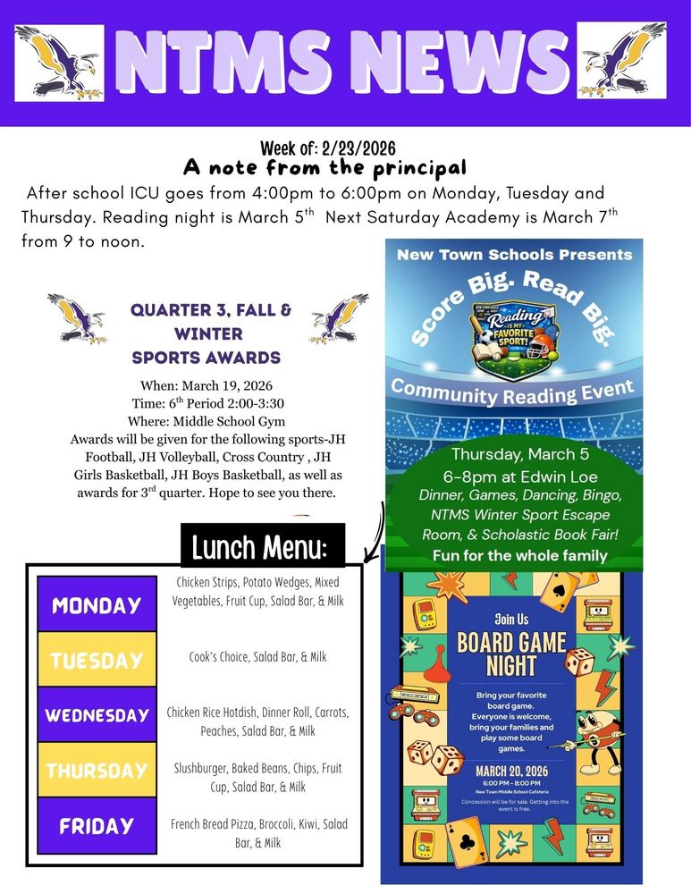 NTMS News Week of 2/23/2026 A note from the principal After school ICU goes from 4:00pm to 6:00pm on Monday, Tuesday and Thursday. Reading night is March 5th next Saturday Academy is March 7th from 9 to noon. Quarter 3, Fall & Winter Sports awards When: March 19, 2026 Time: 6th Period 2:00-3:30 Where: Middle School Gym Awards will be given for the following sports-JH Football, JH Volleyball, Cross Country, JH Girls Basketball, JH Boys Basketball, as well as awards for 3rd quarter. Hope to see you there. New Town Schools Presents Score Big. Read Big. Community Reading Night. Thursday, March 5, 6-8pm at Edwin Loe, Dinner, Games, Dancing, Bingo, NTMS Winter Sports Escape Room and Scholastic Book Fair. Fun for the whole family. Lunch Menu: Monday - Chicken Strips, Potato Wedges, Mixed Vegetables, Fruit Cup, Salad Bar, & Milk Tuesday - Cook’s Choice, Salad Bar, & Milk Wednesday - Chicken Rice Hotdish, Dinner Roll, Carrots, Peaches, Salad Bar, & Milk Thursday - Slushburger, Baked Beans, Chips, Fruit Cup, Salad Bar, & Milk Friday - French Bread Pizza, Broccoli, Kiwi, Salad Bar, & Milk Join Us Board game night Bring your favorite board game. Everyone is welcome, bring your family and play some board games. March 20, 2026, 6:00pm to 8:00pm New Town Middle School cafeteria. Concession will be for sale. Getting into the event is free.