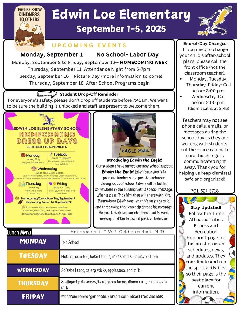 September 1-5 UPCOMING EVENTS Monday, September 1 No School- Labor Day Monday, September 8 to Friday, September 12-- HOMECOMING WEEK Thursday, September 11 Attendance Night from 5-7pm Tuesday, September 16 Picture Day (more information to come) Thursday, September 18 After School Programs begin Student Drop-Off Reminder For everyone’s safety, please don’t drop off students before 7:45am. We want to be sure the building is unlocked and staff are present to welcome them. End-of-Day Changes If you need to change your child’s after-school plans, please call the front office (not the classroom teacher). Monday, Tuesday, Thursday, Friday: Call before 3:00 p.m. Wednesday: Call before 2:00 p.m. (dismissal is at 2:45) Teachers may not see phone calls, emails, or messages during the school day as they are working with students, but the office can make sure the change is communicated right away. Thank you for helping us keep dismissal safe and organized! 701-627-3718 Introducing Edwin the Eagle! Our students have named our new school mascot: Edwin the Eagle! Edwin’s mission is to promote kindness and positive behavior throughout our school. Edwin will be hidden somewhere in the building with a special message. When a class finds him, they will share with Mrs. Bear where Edwin was, what his message said, and three ways they can help spread his message. Be sure to talk to your children about Edwin’s messages of kindness and positive behavior. Stay Updated! Follow the Three Affiliated Tribes Fitness and Recreation Facebook page for the latest program schedules, news, and updates. They coordinate and run the sport activities, so their page is the best place for current information. Edwin Loe Elementary School Homecoming Dress Up Days: September 8 to September 12 Monday: Jersey Day- Rep your favorite team Tuesday: Dress to Impress- Come dressed in your sharpest, most stylish fit Wednesday: Wear Your Class Colors- blue for kindergarten, red for 1st grade, green for 2nd grade, purple for 3rd grade, orange for 4th grade, yellow for 5th grade, black for 6th grade Thursday: Twin Day- match with a friend (or a teacher) Friday: Purple and Gold- show you school pride loud and proud! Homecoming Coronation- Tuesday, September 9 Homecoming Game- Friday, September 12 Let’s make this a week to remember. Dress up, show out, and support our team. #Homecoming2025 #SpiritWeek #EaglePride Lunch Menu Monday- No School Tuesday- Hot dog on a bun, baked beans, fruit salad, sunchips and milk Wednesday- Softshell taco, celery sticks, applesauce and milk Thursday- Scalloped potatoes w/ham, green beans, dinner rolls, peaches, and milk Friday- Macaroni hamburger hotdish, bread, corn, mixed fruit and milk