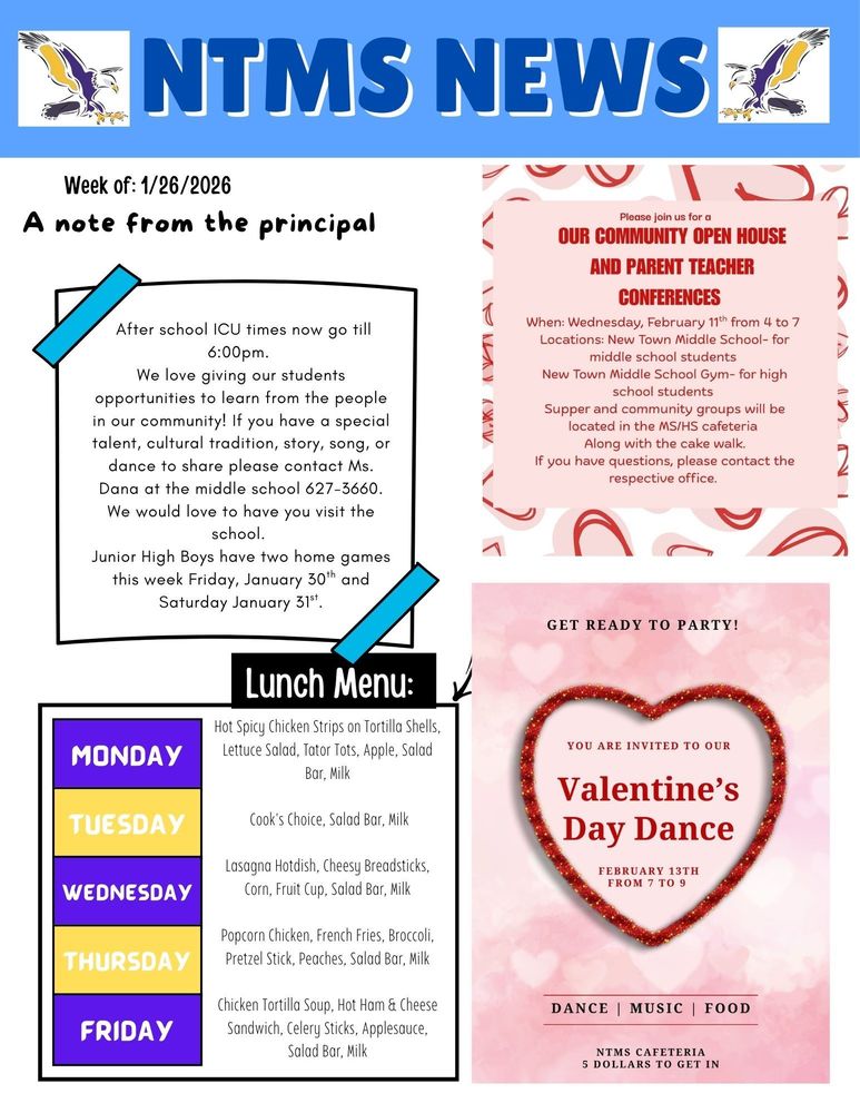 NTMS News Week of 1/19/2026 A note from the principal After school ICU times now go till 6:00pm. We love giving our students opportunities to learn from the people in our community! If you have a special talent, cultural tradition, story, song, or dance to share please contact Ms. Dana at the middle school 627-3660. We would love to have you visit the school. Junior High Boys have two home games this week Friday, January 30th and Saturday January 31st.   Please join us for a Our community Open House and Parent teacher conferences When: Wednesday, February 11th from 4 to 7 Locations: New Town Middle School- for middle school students New Town Middle School Gym- for high school students Supper and community groups will be located in the MS/HS cafeteria Along with the cake walk. If you have questions, please contact the respective office.   Lunch Menu: Monday- Hot Spicy Chicken Strips on Tortilla Shells, Lettuce Salad, Tator Tots, Apple, Salad Bar, Milk Tuesday- Cook's Choice, Salad Bar, Milk Wednesday- Lasagna Hotdish, Cheesy Breadsticks, Corn, Fruit Cup, Salad Bar, Milk Thursday- Popcorn Chicken, French Fries, Broccoli, Pretzel Stick, Peaches, Salad Bar, Milk Friday- Chicken Tortilla Soup, Hot Ham & Cheese Sandwich, Celery Sticks, Applesauce, Salad Bar, Milk   Get ready to party! You are invited to our Valentine’s Day dance February 13th from 7 to 9 Dance Music food NTMS cafeteria 5 Dollars to get in.