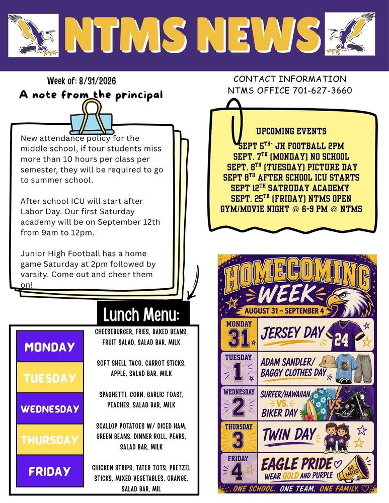 NTMS NEWS Week of: 8/31/2026 A note from the principal. New attendance policy for the middle school, if tour students miss more than 10 hours per class per semester, they will be required to go to summer school.   After school ICU will start after Labor Day. Our first Saturday academy will be on September 12th from 9am to 12pm.   Junior High Football has a home game on Saturday at 2pm followed by varsity. Come out and cheer them on!   Lunch Menu Monday Cheeseburger, Fries, Baked Beans, Fruit Salad, Salad Bar, Milk Tuesday Soft Shell Taco, Carrot Sticks, Apple, Salad Bar, Milk Wednesday Spaghetti, Corn, Garlic Toast, Peaches, Salad Bar, Milk Thursday Scallop Potatoes w/ Diced Ham, Green Beans, Dinner Roll, Pears, Salad Bar, Milk Friday Chicken Strips, Tater Tots, Pretzel Sticks, Mixed Vegetables, Orange, Salad Bar, Milk   Contact Information NTMS office 701-627-3660 Upcoming events sept 5th- JH Football 2pm Sept. 7th (Monday) No School  Sept. 8th (Tuesday) Picture Day Sept 8th After School ICU STARTS Sept 12TH SATRUDAY ACADEMY Sept. 25th (Friday) NTMS Open Gym/Movie Night @ 6-9 pm @ NTMS   Homecoming week august 31 – September 4 Monday 31 Jersey Day Tuesday 1 Adam Sandler/baggy clothes day Wednesday 2 surfer/Hawaiian vs. biker day Thursday 3 twin day Friday 4 eagle pride wear purple and gold One school one team one family