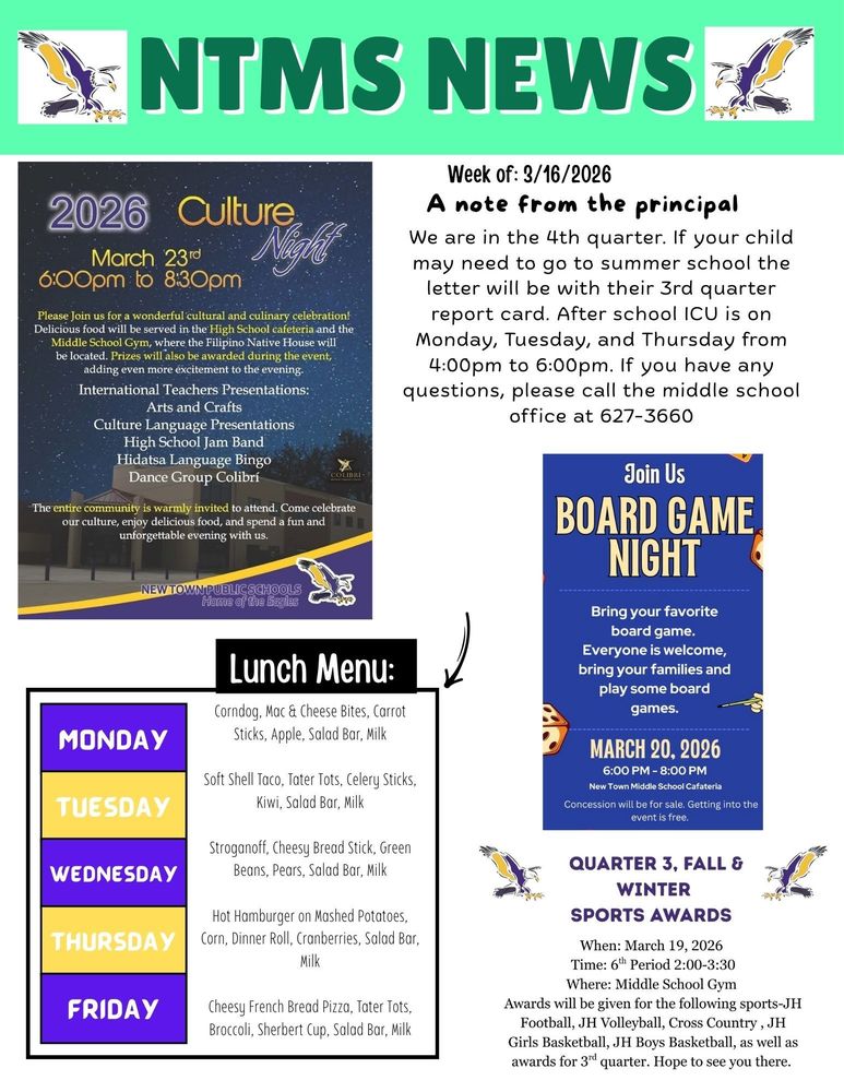 NTMS News   2026 Culture Night March 23rd 6:00pm to 8:30pm   Please Join us for a wonderful cultural and culinary celebration! Delicious food will be served in the High School cafeteria and the Middle School Gym, where the Filipino Native House will be located. Prizes will also be awarded during the event, adding even more excitement to the evening. International Teachers Presentations: Arts and Crafts Culture Language Presentations High School Jam Band Hidatsa Language Bingo Dance Group Colibrí   The entire community is warmly invited to attend. Come celebrate our culture, enjoy delicious food, and spend a fun and unforgettable evening with us.   Week of 3/16/2026 A note from the principal We are in the 4th quarter.  If your child may need to go to summer school the letter will be with their 3rd quarter report card. After school ICU is on Monday, Tuesday, and Thursday from 4:00pm to 6:00pm. If you have any questions, please call the middle school office at 627-3660   Join Us Board game night Bring your favorite board game. Everyone is welcome, bring your family and play some board games. March 20, 2026, 6:00pm to 8:00pm New Town Middle School cafeteria. Concession will be for sale. Getting into the event is free.   Lunch Menu: Monday - Corndog, Mac & Cheese Bites, Carrot Sticks, Apple, Salad Bar, Mil Tuesday - Soft Shell Taco, Tater Tots, Celery Sticks, Kiwi, Salad Bar, Milk Wednesday - Stroganoff, Cheesy Bread Stick, Green Beans, Pears, Salad Bar, Milk Thursday - Hot Hamburger on Mashed Potatoes, Corn, Dinner Roll, Cranberries, Salad Bar, Milk Friday - Cheesy French Bread Pizza, Tater Tots, Broccoli, Sherbert Cup, Salad Bar, Milk Quarter 3, Fall & Winter Sports awards When: March 19, 2026 Time: 6th Period 2:00-3:30 Where: Middle School Gym Awards will be given for the following sports-JH Football, JH Volleyball, Cross Country, JH Girls Basketball, JH Boys Basketball, as well as awards for 3rd quarter. Hope to see you there.