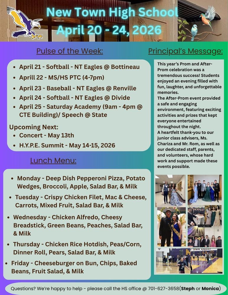 Pulse of the Week:  •	April 21 - Softball - NT Eagles @ Bottineau •	Aprill 22 - MS/HS PTC (4-7pm) •	April 23 - Baseball - NT Eagles @ Renville •	April 24 - Softball - NT Eagles @ Divide •	April 25 - Saturday Academy (9am - 4pm @ CTE Building)/ Speech @ State Upcoming Next: •	Concert - May 13th •	H.Y.P.E. Summit - May 14-15, 2026 Principal's Message:  This year’s Prom and After-Prom celebration was a tremendous success! Students enjoyed an evening filled with fun, laughter, and unforgettable memories. The After-Prom event provided a safe and engaging environment, featuring exciting activities and prizes that kept everyone entertained throughout the night. A heartfelt thank-you to our junior class advisers, Ms. Chariza and Mr. Rom, as well as our dedicated staff, parents, and volunteers, whose hard work and support made these events possible. Lunch Menu: •	Monday - Deep Dish Pepperoni Pizza, Potato Wedges, Broccoli, Apple, Salad Bar, & Milk •	Tuesday - Crispy Chicken Filet, Mac & Cheese, Carrots, Mixed Fruit, Salad Bar, & Milk •	Wednesday - Chicken Alfredo, Cheesy Breadstick, Green Beans, Peaches, Salad Bar, & Milk •	Thursday - Chicken Rice Hotdish, Peas/Corn, Dinner Roll, Pears, Salad Bar, & Milk •	Friday - Cheeseburger on Bun, Chips, Baked Beans, Fruit Salad, & Milk